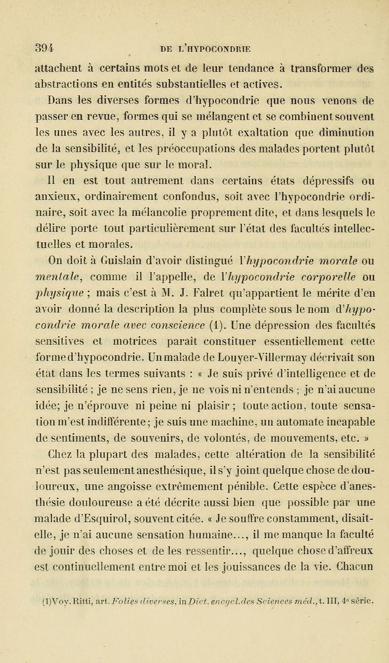 attachent à certains mots et de leur tendance à transformer des abstractions en entités substantielles et actives. Dans les diverses formes d'hypocondrie que nous venons de passer en revue, formes qui se mélangent et se combinent souvent les unes avec les autres, il y a plutôt exaltation que diminution de la sensibilité, et les préoccupations des malades portent plutôt sur le physique que sur le moral. 11 en est tout autrement dans certains états dépressifs ou anxieux, ordinairement confondus, soit avec l'hypocondrie ordi- naire, soit avec la mélancolie proprement dite, et dans lesquels le délire porte tout particulièrement sur l'état des facultés intellec- tuelles et morales. On doit à Guislain d'avoir distingué Yhypocondrie tnorale ou mentale, comme il l'appelle, de Yhypocondrie corporelle ou physique ; mais c'est à Bf. J. Falret qu'appartient le mérite d'en avoir donné la description la plus complète sous le nom d'hypo- condrie morale avec conscience (1). Une dépression des facultés sensitives et motrices paraît constituer essentiellement cette forme d'hypocondrie. Un malade de Louyer-Yillermay décrivait son état dans les termes suivants : e Je suis privé d'intelligence et de sensibilité ; je ne sens rien, je ne vois ni n'entends ; je n'ai aucune idée; je n'éprouve ni peine ni plaisir ; toute action, toute sensa- tion m'est indifférente ; je suis une machine, un automate incapable de sentiments, de souvenirs, de volontés, de mouvements, etc. » Chez la plupart des malades, cette altération de la sensibilité n'est pas seulement anesthésique, il s'y joint quelque chose de dou- loureux, une angoisse extrêmement pénible. Cette espèce d'anes- thésie douloureuse a été décrite aussi bien que possible par une malade d'Esquirol, souvent citée. « Je souffre constamment, disait- elle, je n'ai aucune sensation humaine..., il me manque la faculté de jouir des choses et de les ressentir..., quelque chose d'affreux est continuellement entre moi et les jouissances de la vie. Chacun (l)A^oy.Ritti, art. Folies diverses, inDict. encijcl.des Sciences méd.,%. III, 4» série.