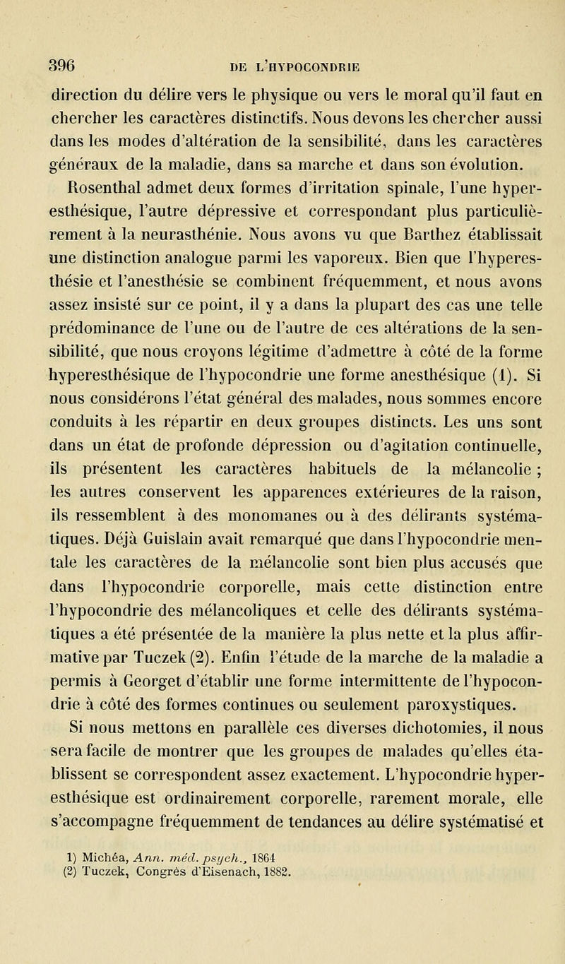 direction du délire vers le physique ou vers le moral qu'il faut en chercher les caractères distinctifs. Nous devons les chercher aussi dans les modes d'altération de la sensibilité, dans les caractères généraux de la maladie, dans sa marche et dans son évolution. Rosenthal admet deux formes d'irritation spinale, l'une hyper- esthésique, l'autre dépressive et correspondant plus particuliè- rement à la neurasthénie. Nous avons vu que Barthez établissait une distinction analogue parmi les vaporeux. Bien que l'hyperes- thésie et l'anesthésie se combinent fréquemment, et nous avons assez insisté sur ce point, il y a dans la plupart des cas une telle prédominance de l'une ou de l'autre de ces altérations de la sen- sibilité, que nous croyons légitime d'admettre à côté de la forme hypereslhésique de l'hypocondrie une forme anesthésique (1). Si nous considérons l'état général des malades, nous sommes encore conduits à les répartir en deux groupes distincts. Les uns sont dans un état de profonde dépression ou d'agitation continuelle, ils présentent les caractères habituels de la mélancolie ; les autres conservent les apparences extérieures de la raison, ils ressemblent à des monomanes ou à des délirants systéma- tiques. Déjà Guislain avait remarqué que dans l'hypocondrie men- tale les caractères de la mélancolie sont bien plus accusés que dans l'hypocondrie corporelle, mais cette distinction entre l'hypocondrie des mélancoliques et celle des délirants systéma- tiques a été présentée de la manière la plus nette et la plus affir- mative par Tuczek(2). Enfin l'étude de la marche de la maladie a permis à Georget d'étabUr une forme intermittente de l'hypocon- drie à côté des formes continues ou seulement paroxystiques. Si nous mettons en parallèle ces diverses dichotomies, il nous sera facile démontrer que les groupes de malades qu'elles éta- blissent se correspondent assez exactement. L'hypocondrie hyper- esthésique est ordinairement corporelle, rarement morale, elle s'accompagne fréquemment de tendances au défire systématisé et 1) Michéa, Ann. méd. psyeh., 1864 (2) Tuczek, Congrès d'Eisenach, 1882.
