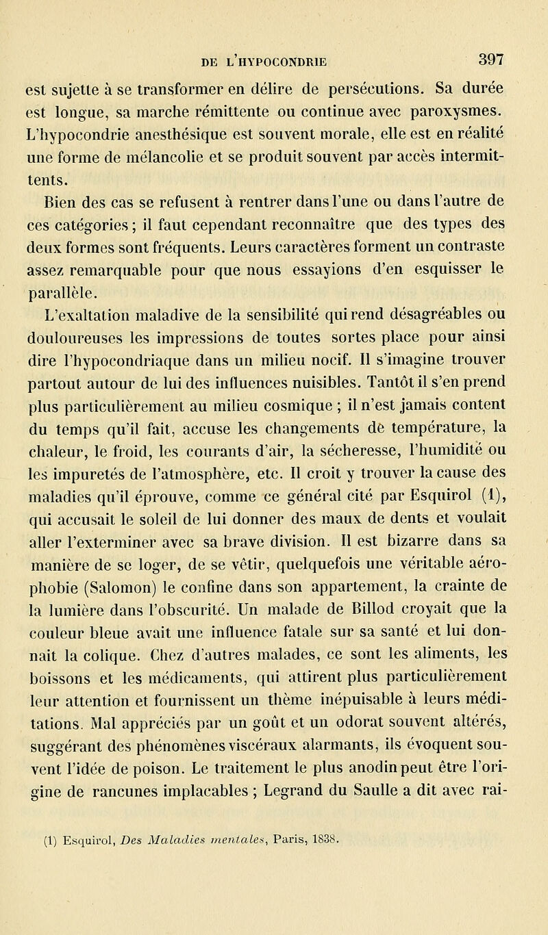 est sujette à se transformer en délire de persécutions. Sa durée est longue, sa marche rémittente ou continue avec paroxysmes. L'hypocondrie anesthésique est souvent morale, elle est en réalité une forme de mélancolie et se produit souvent par accès intermit- tents. Bien des cas se refusent à rentrer dans l'une ou dans l'autre de ces catégories ; il faut cependant reconnaître que des types des deux formes sont fréquents. Leurs caractères forment un contraste assez remarquable pour que nous essayions d'en esquisser le parallèle. L'exaltation maladive de la sensibilité qui rend désagréables ou douloureuses les impressions de toutes sortes place pour ainsi dire l'hypocondriaque dans un milieu nocif. Il s'imagine trouver partout autour de lui des influences nuisibles. Tantôt il s'en prend plus particulièrement au milieu cosmique ; il n'est jamais content du temps qu'il fait, accuse les changements de température, la chaleur, le froid, les courants d'air, la sécheresse, l'humidité ou les impuretés de l'atmosphère, etc. Il croit y trouver la cause des maladies qu'il éprouve, comme ce général cité par Esquirol (1), qui accusait le soleil de lui donner des maux de dents et voulait aller l'exterminer avec sa brave division. Il est bizarre dans sa manière de se loger, de se vêtir, quelquefois une véritable aéro- phobie (Salomon) le confine dans son appartement, la crainte de la lumière dans l'obscurité. Un malade de Billod croyait que la couleur bleue avait une influence fatale sur sa santé et lui don- nait la colique. Chez d'autres malades, ce sont les aliments, les boissons et les médicaments, qui attirent plus particulièrement leur attention et fournissent un thème inépuisable à leurs médi- tations. Mal appréciés par un goût et un odorat souvent altérés, suggérant des phénomènes viscéraux alarmants, ils évoquent sou- vent l'idée de poison. Le traitement le plus anodin peut être l'ori- gine de rancunes implacables ; Legrand du SauUe a dit avec rai- (1) Esquirol, Des Maladies mentales, Paris, 1838.