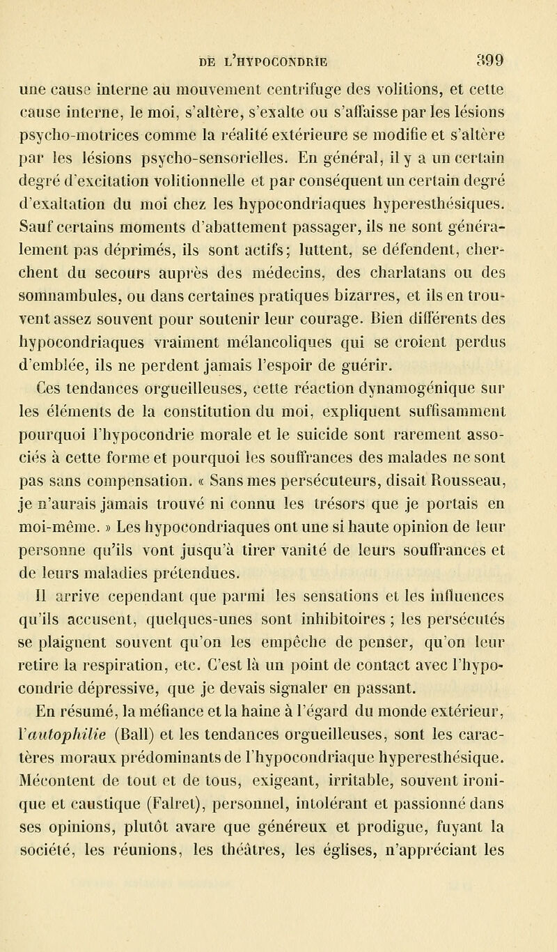 une cause interne au mouvement centrifuge des volitions, et celte cause interne, le moi, s'altère, s'exalte ou s'affaisse par les lésions psyclîo-motrices comme la réalité extérieure se modifie et s'altère par les lésions psycho-sensorielles. En général, il y a un certain degré d'excitation volitionnelle et par conséquent un certain degré d'exaltation du moi chez les hypocondriaques hyperesthésiques. Sauf certains moments d'abattement passager, ils ne sont généra- lement pas déprimés, ils sont actifs; luttent, se défendent, cher- chent du secours aupi'ès des médecins, des charlatans ou des somnambules, ou dans certaines pratiques bizarres, et ils en trou- vent assez souvent pour soutenir leur courage. Bien dilTérents des hypocondriaques vraiment mélancoliques qui se croient perdus d'emblée, ils ne perdent jamais l'espoir de guérir. Ces tendances orgueilleuses, cette réaction dynamogénique sur les éléments de la constitution du moi, expliquent suffisamment pourquoi l'hypocondrie morale et le suicide sont rarement asso- ciés à cette forme et pourquoi les souffrances des malades ne sont pas sans compensation. « Sans mes persécuteurs, disait Rousseau, je n'aurais jamais trouvé ni connu les trésors que je portais en moi-même. » Les hypocondriaques ont une si haute opinion de leur personne qu'ils vont jusqu'à tirer vanité de leurs souffrances et de leurs maladies prétendues. Il arrive cependant que parmi les sensations et les influences qu'ils accusent, quelques-unes sont inhibitoires ; les persécutés se plaignent souvent qu'on les empêche de penser, qu'on leur retire la respiration, etc. C'est là un point de contact avec l'hypo- condrie dépressive, que je devais signaler en passant. En résumé, la méfiance et la haine à l'égard du monde extérieur, Vautophilie (Bail) et les tendances orgueilleuses, sont les carac- tères moraux prédominants de l'hypocondriaque hyperesthésique. Mécontent de tout et de tous, exigeant, irritable, souvent ironi- que et caustique (Falret), personnel, intolérant et passionné dans ses opinions, plutôt avare que généreux et prodigue, fuyant la société, les réunions, les théâtres, les éghses, n'appréciant les