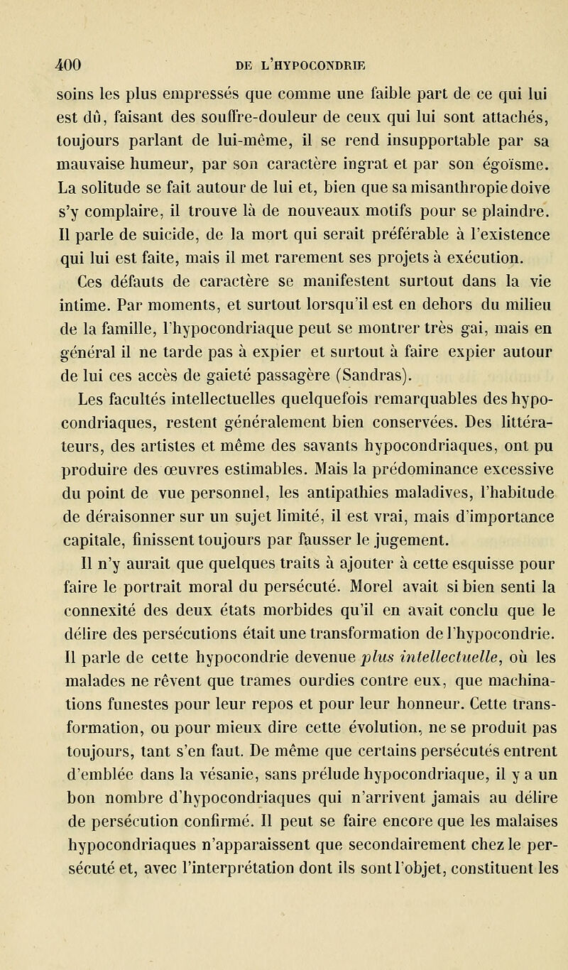 soins les plus empressés que comme une faible part de ce qui lui est dij, faisant des souffre-douleur de ceux qui lui sont attachés, toujours parlant de lui-même, il se rend insupportable par sa mauvaise humeur, par son caractère ingrat et par son égoïsme. La solitude se fait autour de lui et, bien que sa misanthropie doive s'y complaire, il trouve là de nouveaux motifs pour se plaindre. Il parle de suicide, de la mort qui serait préférable à l'existence qui lui est faite, mais il met rarement ses projets à exécution. Ces défauts de caractère se manifestent surtout dans la vie intime. Par moments, et surtout lorsqu'il est en dehors du miheu de la famille, l'hypocondriaque peut se montrer très gai, mais en général il ne tarde pas à expier et surtout à faire expier autour de lui ces accès de gaieté passagère (Sandras). Les facultés intellectuelles quelquefois remarquables des hypo- condriaques, restent généralement bien conservées. Des littéra- teurs, des artistes et même des savants hypocondriaques, ont pu produire des œuvres estimables. Mais la prédominance excessive du point de vue personnel, les antipathies maladives, l'habitude de déraisonner sur un sujet limité, il est vrai, mais d'importance capitale, finissent toujours par ftiusser le jugement. 11 n'y aurait que quelques traits à ajouter à cette esquisse pour faire le portrait moral du persécuté. Morel avait si bien senti la connexité des deux états morbides qu'il en avait conclu que le délire des persécutions était une transformation de l'hypocondrie. Il parle de cette hypocondrie devenue plus intellectuelle, où les malades ne rêvent que trames ourdies contre eux, que machina- tions funestes pour leur repos et pour leur honneur. Cette trans- formation, ou pour mieux dire cette évolution, ne se produit pas toujours, tant s'en faut. De même que certains persécutés entrent d'emblée dans la vésanie, sans prélude hypocondriaque, il y a un bon nombre d'hypocondriaques qui n'arrivent jamais au déhre de persécution confirmé. 11 peut se faire encore que les malaises hypocondriaques n'apparaissent que secondairement chez le per- sécuté et, avec l'interprétation dont ils sont l'objet, constituent les