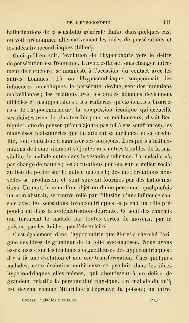 hallucinations de la sensibilité générale. Enfin, dans quelques cas, on voit prédominer alternativement les idées de persécutions et les idées hypocondriaques (Billod). Quoi qu'il en soit, l'évolution de l'hypocondrie vers le délire de persécution est fréquente. Lhypereslhésie, sans changer autre- ment de caractère, se manifeste à l'occasion du contact avec les autres hommes. Là où l'hypocondriaque soupçonnait des influences morbifiques, le persécuté devine, sent des intentions malveillantes ; les relations avec les autres hommes deviennent difficiles et insupportables ; les railleries qu'excitent les bizarre- ries de l'hypocondriaque, la compassion ironique qui accueille sesplamtes irien de plus terrible pour un malheureux, disait Ber- biguier, que de penser qu'on n'ajoute pas foi à ses souffrances), les mauvaises plaisanteries que lui attirent sa méfiance et sa crédu- lité, tout contribue à aggraver ses soupçons. Lorsque les halluci- nations de l'ouïe viennent s'ajouter aux autres troubles de la sen- sibilité, le malade entre dans lavésanie confirmée. La maladie n'a pas changé de nature ; les accusations portent sur le milieu social au lieu de porter sur le milieu matériel ; des interprétations nou- velles se produisent et sont souvent fournies par des hallucina- tions. Un mot, le nom d'un objet ou d'une personne, quelquefois un nom abstrait, se trouve rehé par l'illusion d'une influence cau- sale avec les sensations hypocondriaques et prend un rôle pré- pondérant dans la systématisation déhrante. Ce sont des ennemis qui torturent le malade par toutes sortes de moyens, par le poison, par les fluides, par l'électricité. C'est également dans l'hypocondrie que Morel a cherché l'ori- gine des idées de grandeur de la folie systématisée. Nous avons assez insisté sur les tendances orgueilleuses des hypocondriaques ; il y a là une évolution et non une transformation. Chez quelques malades, cette évolution ambitieuse se produit dans les idées hypocondriaques elles-mêmes, qui aboutissent à un délire de grandeur relatif à la personnalité physique. Un malade dit qu'i^ est devenu comme Mithridate à l'épreuve du poison ; un autre, CoTARD. Maladies mentales. 3 6