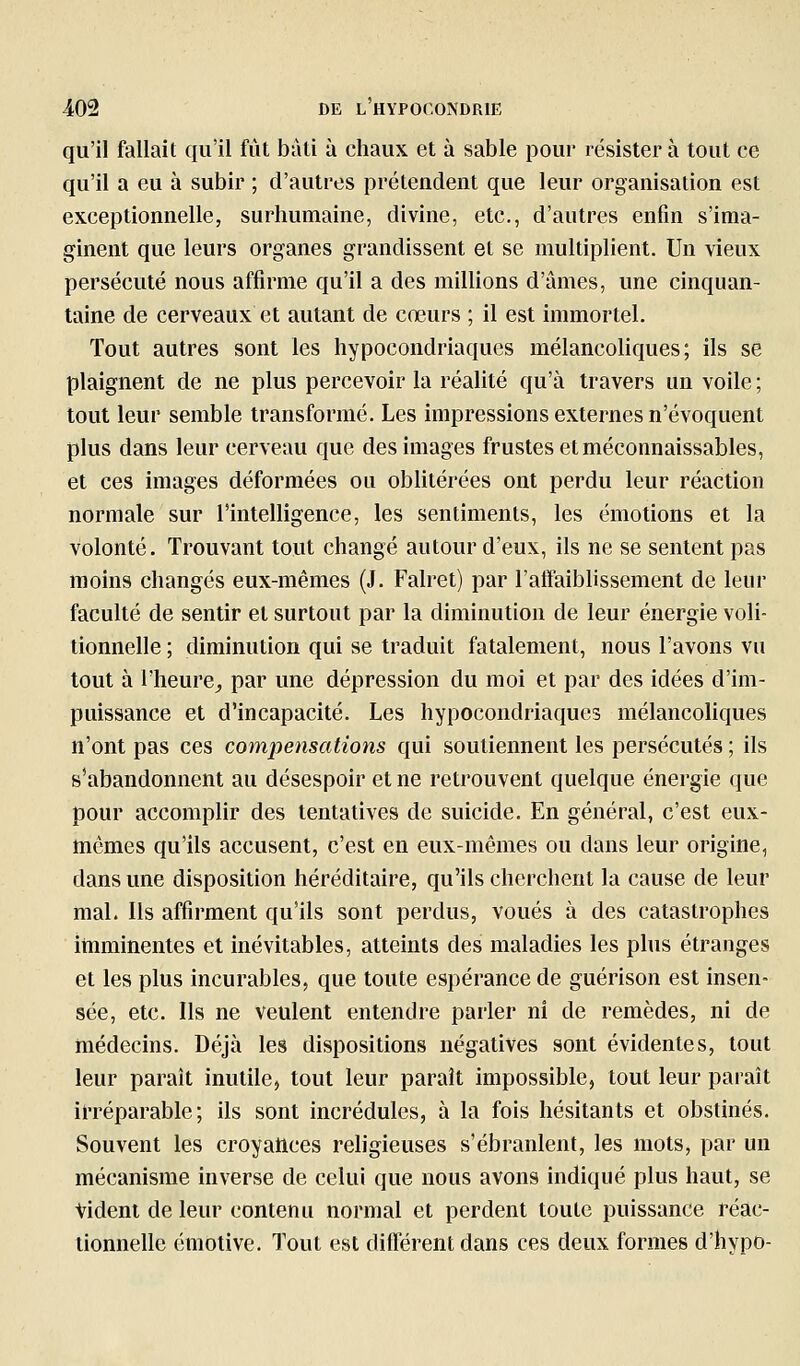 qu'il fallait qu'il fût bàli à chaux et à sable pour résister à tout ce qu'il a eu à subir ; d'autres prétendent que leur organisation est exceptionnelle, surhumaine, divine, etc., d'autres enfin s'ima- ginent que leurs organes grandissent et se multiplient. Un vieux persécuté nous affirme qu'il a des milHons d'âmes, une cinquan- taine de cerveaux et autant de cœurs ; il est immortel. Tout autres sont les hypocondriaques mélancohques ; ils se plaignent de ne plus percevoir la réalité qu'à travers un voile ; tout leur semble transformé. Les impressions externes n'évoquent plus dans leur cerveau que des images frustes et méconnaissables, et ces images déformées ou oblitérées ont perdu leur réaction normale sur l'intelligence, les sentiments, les émotions et la volonté. Trouvant tout changé autour d'eux, ils ne se sentent pas moins changés eux-mêmes (J. Falret) par l'atFaiblissement de leur faculté de sentir et surtout par la diminution de leur énergie voli- tionnelle ; diminution qui se traduit fatalement, nous l'avons vu tout à l'heure^ par une dépression du moi et par des idées d'im- puissance et d'incapacité. Les hypocondriaques mélancoliques n'ont pas ces compensations qui soutiennent les persécutés ; ils s'abandonnent au désespoir et ne retrouvent quelque énergie que pour accomplir des tentatives de suicide. En général, c'est eux- mêmes qu'ils accusent, c'est en eux-mêmes ou dans leur origine, dans une disposition héréditaire, qu'ils cherchent la cause de leur mal. Ils affirment qu'ils sont perdus, voués à des catastrophes imminentes et inévitables, atteints des maladies les plus étranges et les plus incurables, que toute espérance de guérison est insen- sée, etc. Ils ne veulent entendre parler ni de remèdes, ni de médecins. Déjà les dispositions négatives sont évidentes, tout leur paraît inutile, tout leur paraît impossible, tout leur paraît irréparable; ils sont incrédules, à la fois hésitants et obstinés. Souvent les croyances religieuses s'ébranlent, les mots, par un mécanisme inverse de celui que nous avons indiqué plus haut, se Vident de leur contenu normal et perdent toute puissance réac- tionnelle émotive. Tout est différent dans ces deux formes d'hypo-