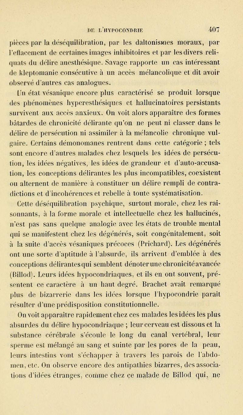 pièces par la déséquilibration, par les daltonismes moraux, par l'effacement de certaines images inhibitoires et par les divers reli- quats du délire anesthésique. Savage rapporte un cas intéressant de kleptomanie consécutive à un accès mélancolique et dît avoir observé d'autres cas analogues. lin état vésanique encore plus caractérisé se produit lorsque des phénomènes hyperesthésiques et hallucinatoires persistants survivent aux accès anxieux. On voit alors apparaître des formes bâtardes de chronicité délirante qu'on ne peut ni classer dans le délire de persécution ni assimiler à la mélancolie chronique vul- gaire. Certains démonomanes rentrent dans cette catégorie ; tels sont encore d'autres malades chez lesquels les idées de persécu- tion, les idées négatives, les idées de grandeur et d'auto-accusa- tion, les conceptions déUrantes les plus incompatibles, coexistent ou alternent de manière à constituer un délire rempli de contra- dictions et dincohérenceset rebelle à toute systématisation. Cette déséquilibration psychique, surtout morale, chez les rai- sonnants, à la forme morale et intellectuelle chez les hallucinés, n'est pas sans quelque analogie avec les états de trouble mental qui se manifestent chez les dégénérés, soit congénitalement, soit à la suite d'accès vésaniques précoces (Prichard). Les dégénérés ont une sorte d'aptitude à l'absurde, ils arrivent d'emblée à des conceptions délirantes qui semblent dénoter une chronicité avancée (Billod). Leurs idées hypocondriaques, et ils en ont souvent, pré- sentent ce caractère à un haut degré. Brachet avait remarqué plus de bizarrerie dans les idées lorsque l'hypocondrie paraît résulter d'une prédisposition constitutionnelle. On voit apparaître rapidement chez ces malades les idées les plus absurdes du délire hypocondriaque ; leur cerveau est dissous et la substance cérébrale s'écoule le long du canal vertébral, leur sperme est mélangé au sang et suinte par les pores de la peau, leurs intestins vont s'échapper à travers les parois de l'abdo- men, etc. On observe encore des antipathies bizarres, des associa- tions d'idées étranges, comme chez ce malade de Billod qui, ne