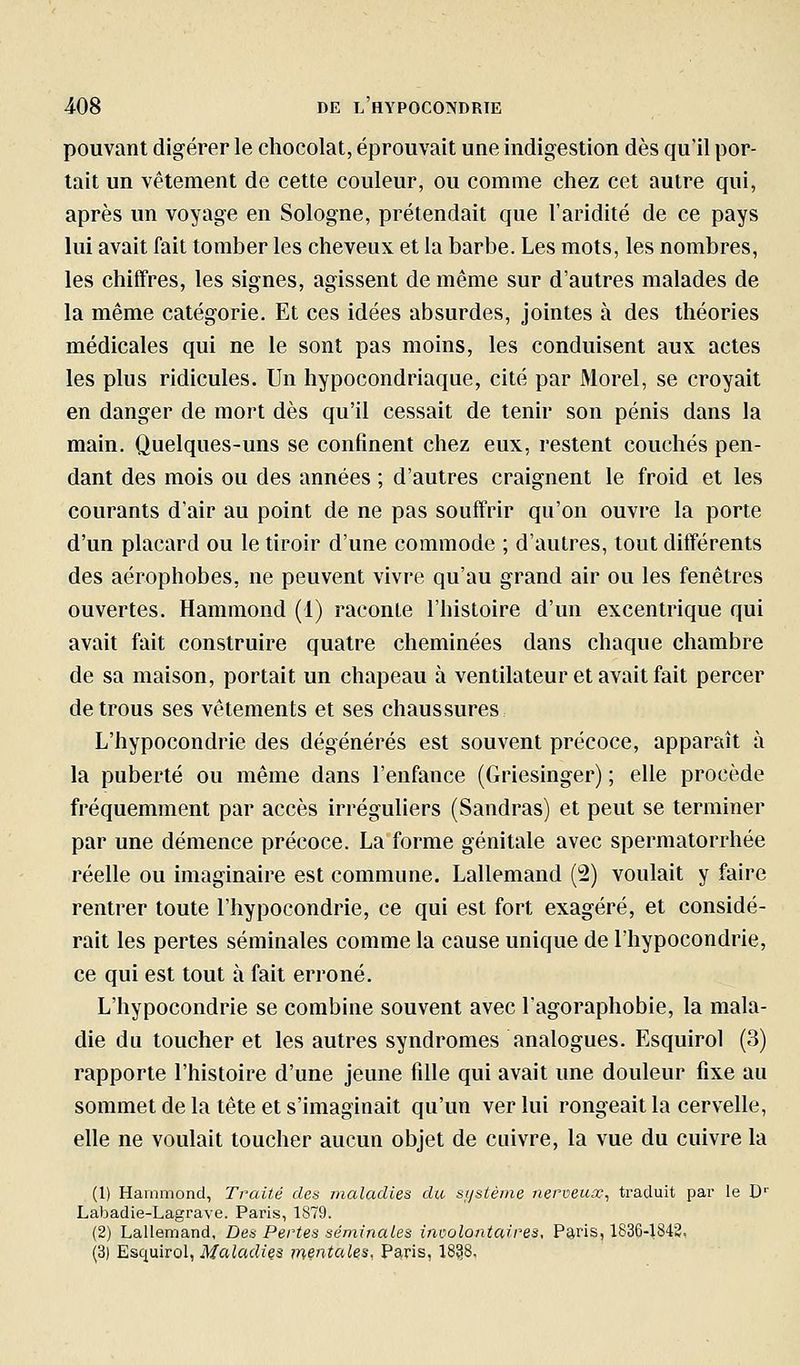 pouvant digérer le chocolat, éprouvait une indigestion dès qu'il por- tait un vêtement de cette couleur, ou comme chez cet autre qui, après un voyage en Sologne, prétendait que l'aridité de ce pays lui avait fait tomber les cheveux et la barbe. Les mots, les nombres, les chiffres, les signes, agissent de même sur d'autres malades de la même catégorie. Et ces idées absurdes, jointes à des théories médicales qui ne le sont pas moins, les conduisent aux actes les plus ridicules. Un hypocondriaque, cité par Morel, se croyait en danger de mort dès qu'il cessait de tenir son pénis dans la main. Quelques-uns se confinent chez eux, restent couchés pen- dant des mois ou des années ; d'autres craignent le froid et les courants d'air au point de ne pas souffrir qu'on ouvre la porte d'un placard ou le tiroir d'une commode ; d'autres, tout différents des aérophobes, ne peuvent vivre qu'au grand air ou les fenêtres ouvertes. Hammond (1) raconte l'histoire d'un excentrique qui avait fait construire quatre cheminées dans chaque chambre de sa maison, portait un chapeau à ventilateur et avait fait percer de trous ses vêtements et ses chaussures L'hypocondrie des dégénérés est souvent précoce, apparaît à la puberté ou même dans l'enfance (Griesinger) ; elle procède fréquemment par accès irréguliers (Sandras) et peut se terminer par une démence précoce. La forme génitale avec spermatorrhée réelle ou imaginaire est commune. Lallemand (2) voulait y faire rentrer toute l'hypocondrie, ce qui est fort exagéré, et considé- rait les pertes séminales comme la cause unique de l'hypocondrie, ce qui est tout à fait erroné. L'hypocondrie se combine souvent avec l'agoraphobie, la mala- die du toucher et les autres syndromes analogues. Esquirol (3) rapporte l'histoire d'une jeune fille qui avait une douleur fixe au sommet de la tête et s'imaginait qu'un ver lui rongeait la cervelle, elle ne voulait toucher aucun objet de cuivre, la vue du cuivre la (1) Hammond, Traité des maladies du srjsiènie nerveux^ traduit par le D' Labadie-Lagrave. Paris, 1879. (2) Lallemand, Des Pertes séminales involontaires, PariSj 1836-1842, (3) EsqniTol, Maladies mentales. Paris, 1838,