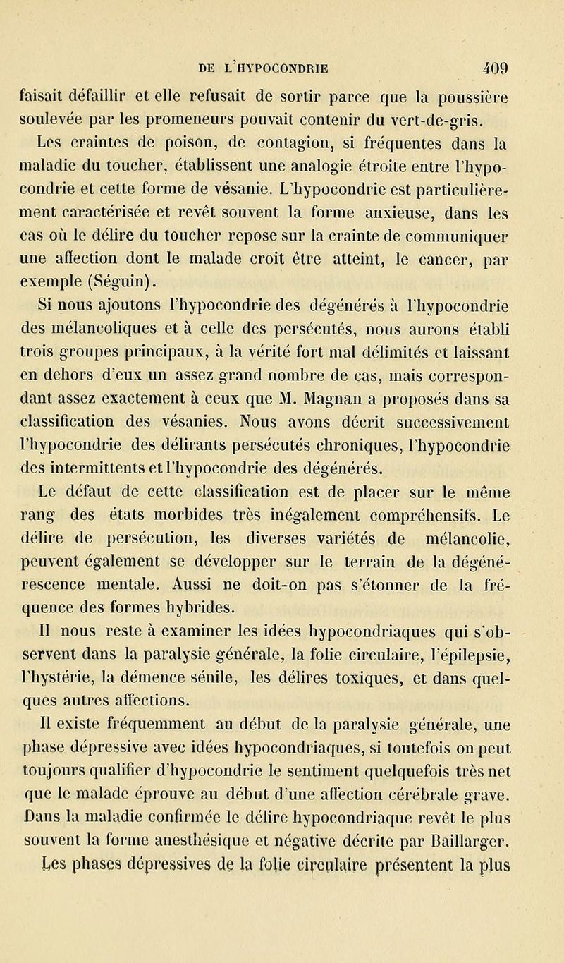 faisait défaillir et elle refusait de sortir parce que la poussière soulevée par les promeneurs pouvait contenir du vert-de-gris. Les craintes de poison, de contagion, si fréquentes dans la maladie du toucher, établissent une analogie étroite entre l'hypo- condrie et cette forme de vésanie. L'hypocondrie est particuhère- ment caractérisée et revêt souvent la forme anxieuse, dans les cas où le délire du toucher repose sur la crainte de communiquer une affection dont le malade croit être atteint, le cancer, par exemple (Séguin). Si nous ajoutons l'hypocondrie des dégénérés à l'hypocondrie des mélancoliques et à celle des persécutés, nous aurons établi trois groupes principaux, à la vérité fort mal délimités et laissant en dehors d'eux un assez grand nombre de cas, mais correspon- dant assez exactement à ceux que M. Magnan a proposés dans sa classification des vésanies. Nous avons décrit successivement l'hypocondrie des délirants persécutés chroniques, l'hypocondrie des intermittents et l'hypocondrie des dégénérés. Le défaut de cette classification est de placer sur le même rang des états morbides très inégalement compréhensifs. Le délire de persécution, les diverses variétés de mélancolie, peuvent également se développer sur le terrain de la dégéné- rescence mentale. Aussi ne doit-on pas s'étonner de la fré- quence des formes hybrides. Il nous reste à examiner les idées hypocondriaques qui s'ob- servent dans la paralysie générale, la fohe circulaire, l'épilepsie, l'hystérie, la démence sénile, les délires toxiques, et dans quel- ques autres affections. Il existe fréquemment au début de la paralysie générale, une phase dépressive avec idées hypocondriaques, si toutefois on peut toujours qualifier d'hypocondrie le sentiment quelquefois très net que le malade éprouve au début d'une affection cérébrale grave. Dans la maladie confirmée le déhre hypocondriaque revêt le plus souvent la forme anesthésique et négative décrite par Baillarger. Les phases dépressives de la folie circtilaire présentent la plus