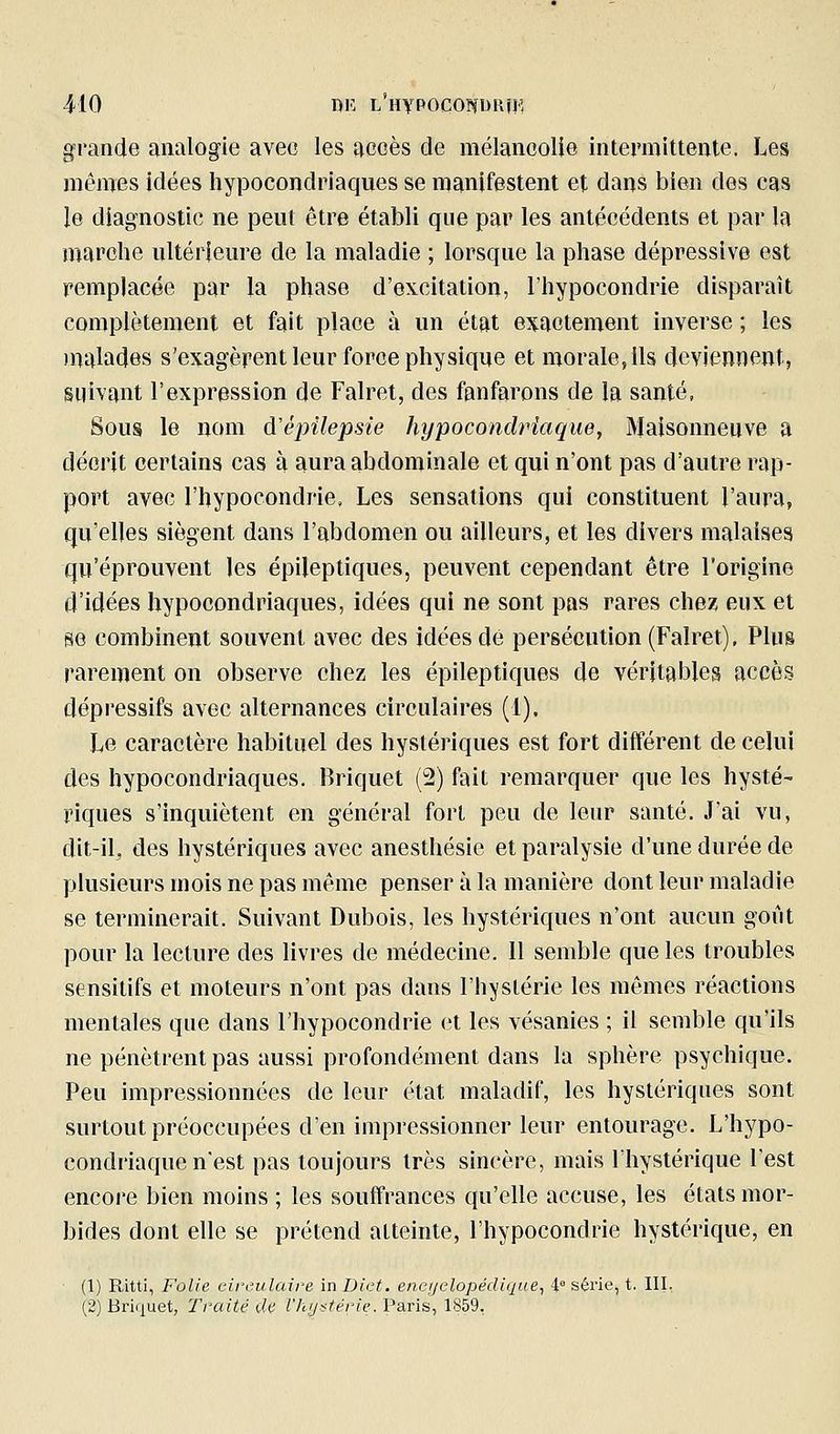 grande analogie avec les accès de mélancolie intermittente. Les mêmes idées hypocondriaques se manifestent et dans bien des cas le diagnostic ne peut être établi que par les antécédents et par la marche ultérieure de la maladie ; lorsque la phase dépressive est remplacée par la phase d'excitation, l'hypocondrie disparaît complètement et fait place à un état exactement inverse ; les malades s'exagèrent leur force physique et morale, ils deviennent, suivant l'expression de Falret, des fanfarons de la santé, Sous le nom à'épilepsie hypocondriaque, Maisonneuve a décrit certains cas à aura abdominale et qui n'ont pas d'autre rap- port avec l'hypocondrie, Les sensations qui constituent l'aura, qu'elles siègent dans l'abdomen ou ailleurs, et les divers malaises qu'éprouvent les épileptiques, peuvent cependant être l'origine d'idées hypocondriaques, idées qui ne sont pas rares chez eux et se combinent souvent avec des idées dé persécution (Falret), Plus rarement on observe chez les épileptiques de véritables accès dépressifs avec alternances circulaires (1). Le caractère habituel des hystériques est fort différent de celui des hypocondriaques. Briquet (2) fait remarquer que les hysté- riques s'inquiètent en général fort peu de leur santé. J'ai vu, dit-il, des hystériques avec anesthésic et paralysie d'une durée de plusieurs mois ne pas même penser à la manière dont leur maladie se terminerait. Suivant Dubois, les hystériques n'ont aucun goût pour la lecture des livres de médecine. 11 semble que les troubles sensitifs et moteurs n'ont pas dans l'hystérie les mêmes réactions mentales que dans l'hypocondrie et les vésanies ; il semble qu'ils ne pénètrent pas aussi profondément dans la sphère psychique. Peu impressionnées de leur état maladif, les hystériques sont surtout préoccupées d'en impressionner leur entourage. L'hypo- condriaque n'est pas toujours très sincère, mais l'hystérique l'est encore bien moins ; les souffrances qu'elle accuse, les états mor- bides dont elle se prétend atteinte, l'hypocondrie hystérique, en (1) Ritti, Folie cireulaire in Diet. enei/elopédique., 4° série, t. III, (2) Briquet, Traité de l'hystérie. Paris, 1859.
