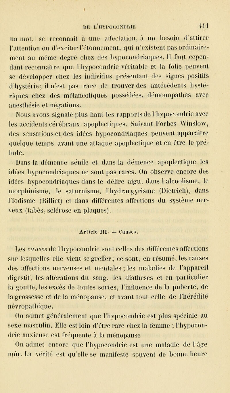 un mot, se recoimait à une affcclalion, à un besoin d'attirer l'attention ou d'exciter l'étonnenient, qui n'existent pas ordinaire- ment au même degré cliez des liypocondriaques. Il faut cepen^ dant reconnaître que l'hypocondrie véritable et la folie peuvent se développer chez les individus présentant des signes positifs d'hystérie; il n'est pas rare de trouver des antécédents hysté- riques chez des mélancohques possédées, démonopathes avec aneslhésie et négations. Nous avons signalé plus haut les rapports de l'hypocondrie avec les accidents cérébraux apoplectiques. Suivant Forbes Winslow, des s3nsations et des idées hypocondriaques peuvent apparaître quelque temps avant une attaque apoplectique et en être le pré- lude. Dans la démence sénile et dans la démence apoplectique les idées hypocondriaques ne sont pas rares. On observe encore des idées hypocondriaques dans le déhre aigu, dans ralcoohsme, le morphinisme, le saturnisme, l'hydrargyrisme (Dietrich), dans l'iodisme (Rilliet) et dans différentes affections du système ner- veux (tabès, sclérose en plaques). Article III. — Causes. Les causes de l'hypocondrie sont celles des différentes affections sur lesquelles elle vient se greffer; ce sont, en résumé, les causes des affections nerveuses et mentales ; les maladies de l'appareil digestif, les altérations du sang, les diathèses et en particulier la goutte, les excès de toutes sortes, l'influence de la puberté, de la grossesse et de la ménopause, et avant tout celle de l'hérédité névropathique. On admet généralement que l'hypocondrie est plus spéciale au sexe masculin. Elle est loin d'être rare chez la femme ; l'hypocon- drie anxieuse est fréquente à la ménopause On admet encore que l'hypocondrie est une maladie de l'âge mûr. La vérité est qu'elle se manifeste souvent de bonne heure