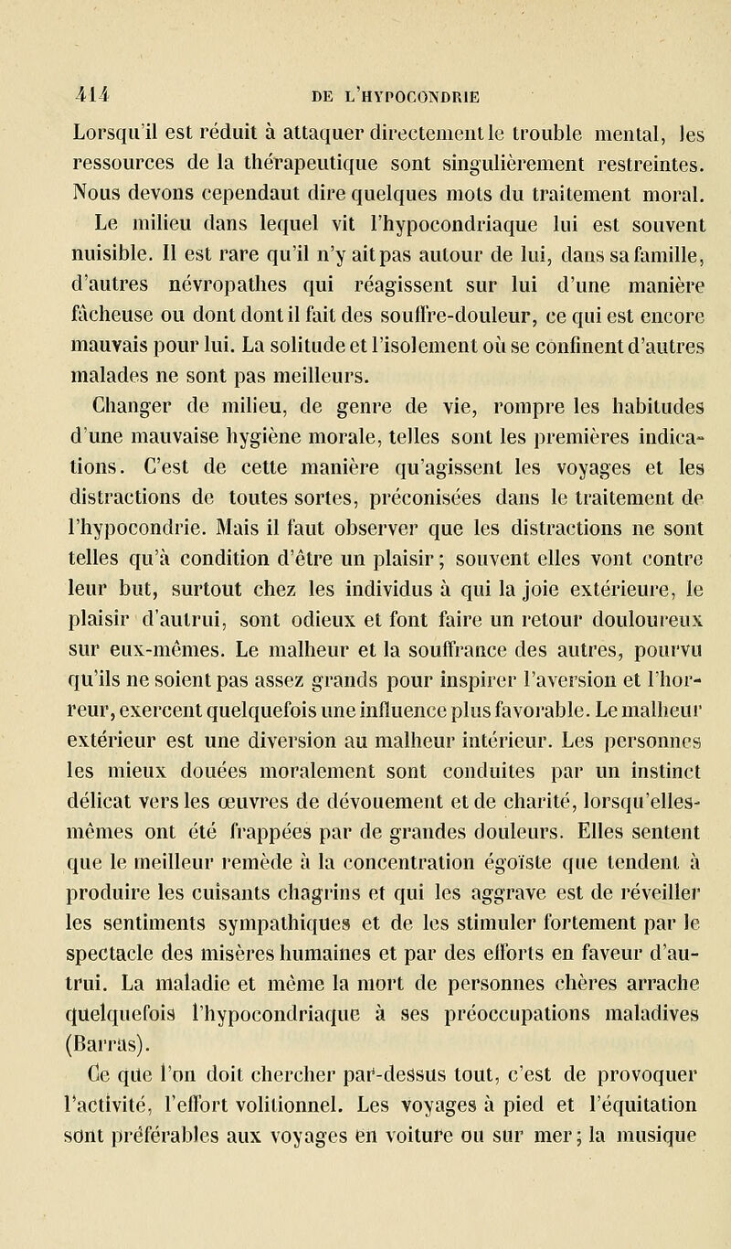 Lorsqu'il est réduit à attaquer directement le trouble mental, les ressources de la thérapeutique sont singulièrement restreintes. Nous devons cependant dire quelques mots du traitement moral. Le milieu dans lequel vit l'hypocondriaque lui est souvent nuisible. Il est rare qu'il n'y ait pas autour de lui, dans sa famille, d'autres névropathes qui réagissent sur lui d'une manière fâcheuse ou dont dont il fait des souflre-douleur, ce qui est encore mauvais pour lui. La solitude et l'isolement où se confinent d'autres malades ne sont pas meilleurs. Changer de milieu, de genre de vie, rompre les habitudes d'une mauvaise hygiène morale, telles sont les premières indica- tions. C'est de cette manière qu'agissent les voyages et les distractions de toutes sortes, préconisées dans le traitement de l'hypocondrie. Mais il faut observer que les distractions ne sont telles qu'à condition d'être un plaisir ; souvent elles vont contre leur but, surtout chez les individus à qui la joie extérieure, le plaisir d'aulrui, sont odieux et font faire un retour douloureux sur eux-mêmes. Le malheur et la soufTraace des autres, pourvu qu'ils ne soient pas assez grands pour inspirer l'aversion et l'hor- reur, exercent quelquefois une influence plus favorable. Le malheur extérieur est une diversion au malheur intérieur. Les personnes les mieux douées moralement sont conduites par un instinct délicat vers les œuvres de dévouement et de charité, lorsqu'elles- mêmes ont été frappées par de grandes douleurs. Elles sentent que le meilleur remède à la concentration égoïste que tendent à produire les cuisants chagrins et qui les aggrave est de réveiller les sentiments sympathiques et de les stimuler fortement par le spectacle des misères humaines et par des efforts en faveur d'au- trui. La maladie et même la mort de personnes chères arrache quelquefois l'hypocondriaque à ses préoccupations maladives (Barras). Ce qile l'on doit chercher pai'-dessus tout, c'est de provoquer l'activité, l'effort volilionnel. Les voyages à pied et l'équitation sont préférables aux voyages en voiture ou sur mer; la musique