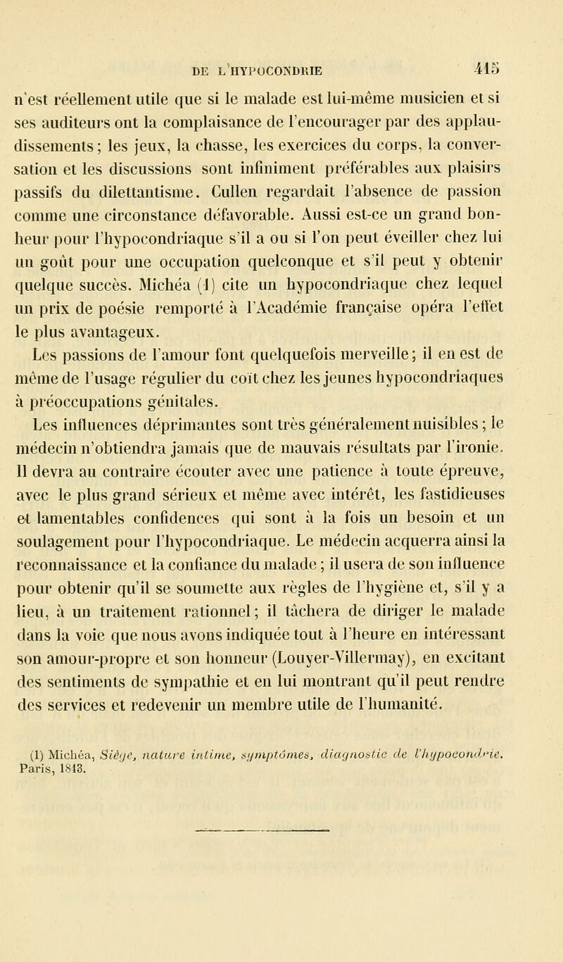 n'est réellement utile que si le malade est lui-même musicien et si ses auditeurs ont la complaisance de l'encourager par des applau- dissements; les jeux, la chasse, les exercices du corps, la conver- sation et les discussions sont infiniment préférai3les aux plaisirs passifs du dilettantisme. Cullen regardait l'absence de passion comme une circonstance défavorable. Aussi est-ce un grand bon- heur pour l'hypocondriaque s'il a ou si l'on peut éveiller chez lui un goût pour une occupation quelconque et s'il peut y obtenir quelque succès. Michéa (1) cite un hypocondriaque chez lequel un prix de poésie remporté à l'Académie française opéra l'effet le plus avantageux. Les passions de l'amour font quelquefois merveille ; il eu est de même de l'usage régulier du coït chez les jeunes hypocondriaques à préoccupations génitales. Les influences déprimantes sont très généralement nuisibles ; le médecin n'obtiendra jamais que de mauvais résultats par l'ironie. 11 devra au contraire écouter avec une patience à toute épreuve, avec le plus grand sérieux et même avec intérêt, les fastidieuses et lamentables confidences qui sont à la fois un besoin et un soulagement pour l'hypocondriaque. Le médecin acquerra ainsi la reconnaissance et la confiance du malade ; il usera de son influence pour obtenir qu'il se soumette aux règles de l'hygiène et, s'il y a lieu, à un traitement rationnel; il tâchera de diriger le malade dans la voie que nous avons indiquée tout à l'heure en intéressant son amour-propre et son honneur (Louyer-Villermay), en excitant des sentiments de sympathie et en lui montrant qu'il peut rendre des services et redevenir un membre utile de l'humanité. (1) Michéa, Siège, nature intime, sijniptvmes, diagnostic de l'hypoeondHe, Paris, 1843.