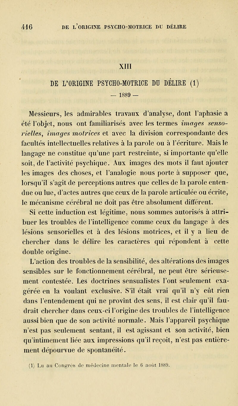 XIII DE L'ORIGINE PSYCHO-MOTRICE DU DÉLIRE (1) — 1889 — Messieurs, les admirables travaux d'analyse, dont l'aphasie a été l'objet, nous ont familiarisés avec les termes images senso- rielles, images motrices et avec la division correspondante des facultés intellectuelles relatives à la parole ou à l'écriture. Mais le langage ne constitue qu'une part restreinte, si importante qu'elle soit, de l'activité psychique. Aux images des mots il faut ajouter les images des choses, et l'analogie nous porte à supposer que, lorsqu'il s'agit de perceptions autres que celles de la parole enten- due ou lue, d'actes autres que ceux de la parole articulée ou écrite, le mécanisme cérébral ne doit pas être absolument différent. Si cette induction est légitime, nous sommes autorisés à attri- buer les troubles de l'intelligence comme ceux du langage à des lésions sensorielles et à des lésions motrices, et il y a lieu de chercher dans le délire les caractères qui répondent à cette double origine. L'action des troubles de la sensibihté, des altérations des images sensibles sur le fonctionnement cérébral, ne peut être sérieuse- ment contestée. Les doctrines sensualistes l'ont seulement exa- gérée en la voulant exclusive. S'il était vrai qu'il n'y eût rien dans l'entendement qui ne provînt des sens, il est clair qu'il fau- drait chercher dans ceux-ci l'origine des troubles de l'intelligence aussi bien que de son activité normale. Mais l'appareil psychique n'est pas seulement sentant, il est agissant et son activité, bien qu'intimement Hée aux impressions qu'il reçoit, n'est pas entière- ment dépourvue de spontanéité. (1) Lu au Congrès de médecine mentale le 6 août 1889.