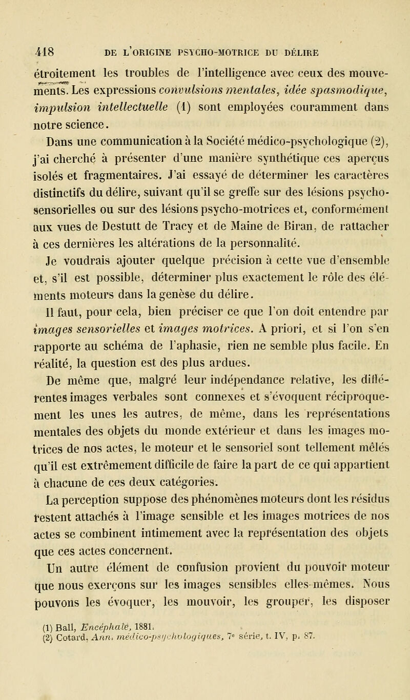 étroitement les troubles de l'intelligence avec ceux des mouve- ments. Les expve^aions convulsions mentales, idée spasniodique, impulsion intellectuelle (1) sont employées couramment dans notre science. Dans une communication à la Société médico-psychologique (2), j'ai cherché à présenter d'une manière synthétique ces aperçus isolés et fragmentaires. J'ai essayé de déterminer les caractères distinctifs du délire, suivant qu'il se greffe sur des lésions psycho- sensorielles ou sur des lésions psycho-motrices et, conformément aux vues de Destutt de Tracy et de Maine de BiraU; de rattacher à ces dernières les altérations de la personnalité. Je voudrais ajouter quelque précision à cette vue d'ensemble et, s'il est possible, déterminer plus exactement le rôle des élé- ments moteurs dans la genèse du délire. 11 faut, pour cela, bien préciser ce que l'on doit entendre par images sensorielles et images motrices. A priori, et si l'on s'en rapporte au schéma de l'aphasie, rien ne semble plus facile. En réalité, la question est des plus ardues. De même que, malgré leur indépendance relative, les dillé- fentes images verbales sont connexes et s'évoquent réciproque- ment les unes les autres, de même, dans les représentations mentales des objets du monde extérieur et dans les images mo- trices de nos actes, le moteur et le sensoriel sont tellement mêlés qu'il est extrêmement difficile de faire la part de ce qui appartient à chacune de ces deux catégories. La perception suppose des phénomènes moteurs dont les résidus restent attachés à l'image sensible et les images motrices de nos actes se combinent intimement avec la représentation des objets que ces actes concernent. Un autre élément de confusion provient du pouvoir moteur que nous exerçons sur les images sensibles elles-mêmes. Nous pouvons les évoquer, les mouvoir, les grouper, les disposer (1) Bail, Encéphale, 1881. (2) Cotai'd, Ann, rnédico-psijcliulogiques, 7= séi'ie^ t. IV, p. 87.