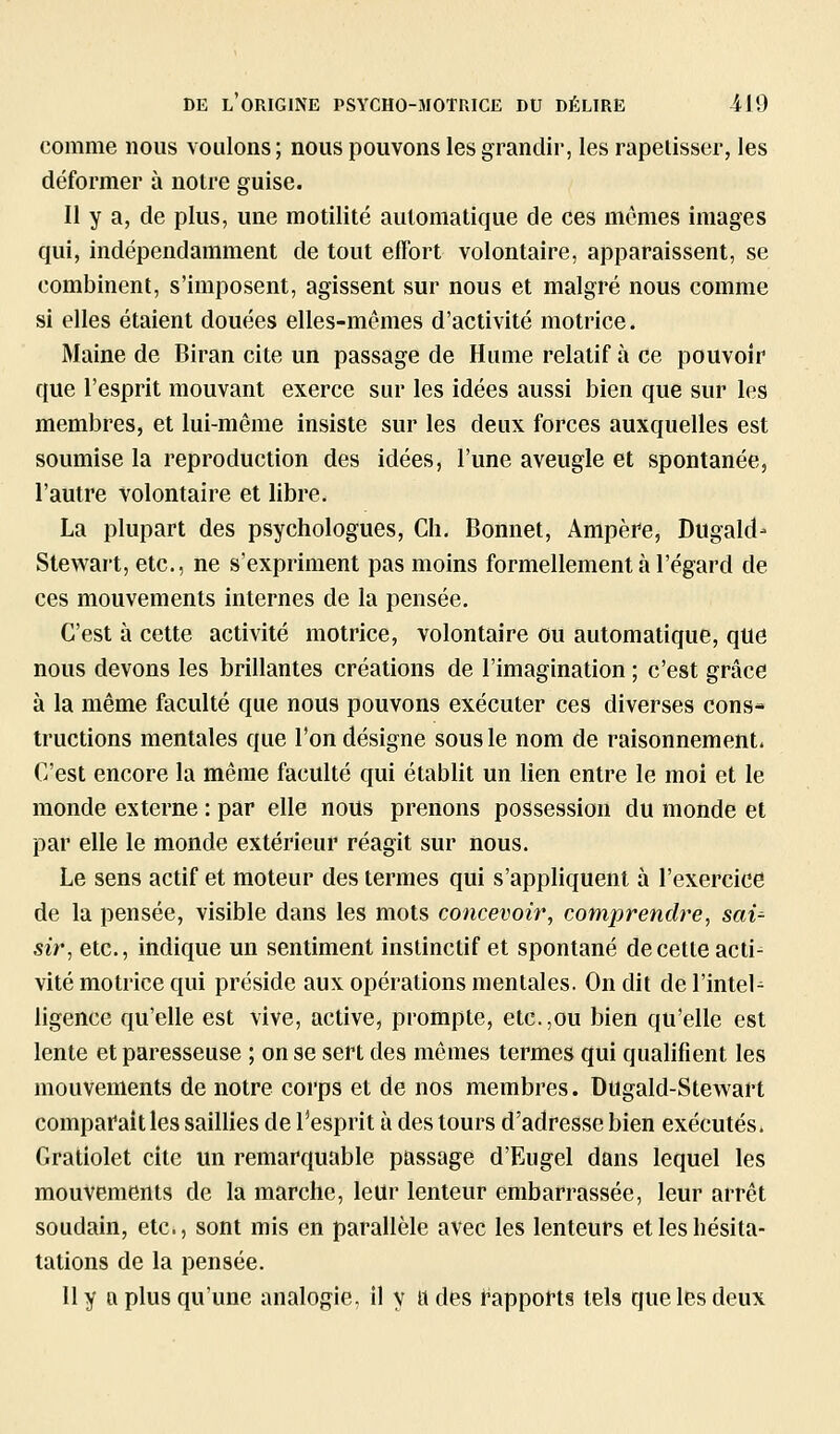 comme nous voulons ; nous pouvons les grandir, les rapetisser, les déformer à notre guise. Il y a, de plus, une motilité automatique de ces mômes images qui, indépendamment de tout effort volontaire, apparaissent, se combinent, s'imposent, agissent sur nous et malgré nous comme si elles étaient douées elles-mêmes d'activité motrice. Maine de Biran cite un passage de Hume relatif à ce pouvoir que l'esprit mouvant exerce sur les idées aussi bien que sur les membres, et lui-même insiste sur les deux forces auxquelles est soumise la reproduction des idées, l'une aveugle et spontanée, l'autre volontaire et libre. La plupart des psychologues, Ch, Bonnet, Ampère, Dugald' Stewart, etc., ne s'expriment pas moins formellement à l'égard de ces mouvements internes de la pensée. C'est à cette activité motrice, volontaire ou automatique, qilê nous devons les brillantes créations de l'imagination ; c'est grâce à la même faculté que nous pouvons exécuter ces diverses cons- tructions mentales que l'on désigne sous le nom de raisonnement. C'est encore la même faculté qui établit un lien entre le moi et le monde externe : par elle nous prenons possession du monde et par elle le monde extérieur réagit sur nous. Le sens actif et moteur des termes qui s'appliquent à l'exercice de la pensée, visible dans les mots concevoir, comprendre, saù sir, etc., indique un sentiment instinctif et spontané de cette acli^ vite motrice qui préside aux opérations mentales. On dit del'inteU ligence qu'elle est vive, active, prompte, etc.,ou bien qu'elle est lente et paresseuse ; on se sert des mômes termes qui qualifient les mouvements de notre corps et de nos membres. Dugald-Stewart comparait les saillies de l'esprit à des tours d'adresse bien exécutés. Gratiolet cite un remarquable passage d'Eugel dans lequel les mouvements de la marche, leur lenteur embarrassée, leur arrêt soudain, etc., sont mis en parallèle avec les lenteurs etleshésita- tations de la pensée. Il y a plus qu'une analogie, il y a des rapports tels que les deux