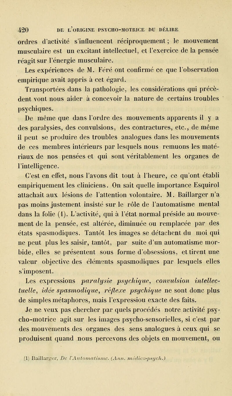 ordres d'activité s'influencent réciproquement ; le mouvement musculaire est un excitant intellectuel, et l'exercice de la pensée réagit sur l'énergie musculaire. Les expériences de M. Féré ont confirmé ce que l'observation empirique avait appris à cet égard. Transportées dans la pathologie, les considérations qui précè- dent vont nous aider à concevoir la nature de certains troubles psychiques. De même que dans Tordre des mouvements apparents il y a des paralysies, des convulsions, des contractures, etc., de même il peut se produire des troubles analogues dans les mouvements de ces membres intérieurs par lesquels nous remuons les maté- riaux de nos pensées et qui sont véritablement les organes de l'intelligence. C'est en effet, nous l'avons dit tout à l'heure, ce qu'ont établi empiriquement les cliniciens. On sait quelle importance Esquirol attachait aux lésions de l'attention volontaire. M. Baillarger n'a pas moins justement insisté sur le rôle de l'automatisme mental dans la folie (1). L'activité, qui à l'état normal préside au mouve- ment de la pensée, est altérée, diminuée ou remplacée par des états spasmodiques. Tantôt les images se détachent du moi qui ne peut plus les saisir, tantôt, par suite d'un automatisme mor- bide, elles se présentent sous forme d'obsessions, et tirent une valeur objective des éléments spasmodiques par lesquels elles s'imposent. Les expressions paralysie psychique, convulsion intellec- tuelle, idée spasniodique, réflexe psychique ne sont donc plus de simples métaphores, mais l'expressiou exacte des faits. Je ne veux pas chercher par quels procédés notre activité psy- cho-motrice agit sur les images psycho-sensorielles, si c'est par des mouvements des organes des sens analogues à ceux qui se produisent quand nous percevons des objets en mouvement, ou (Ij Baillai'gci', De l'Automaiisine. (Ann. médleo-psjcli.)