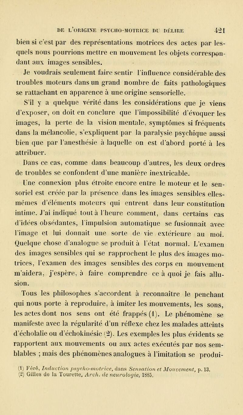 bien si c'est par des représentations motrices des actes par les- quels nous pourrions mettre en mouvement les objets correspon- dant aux images sensibles. Je voudrais seulement faire sentir l'influence considérable des troubles moteurs dans un grand nombre de faits pathologiques se rattachant en apparence à une origine sensorielle. S'il y a quelque vérité dans les considérations que je viens d'exposer, on doit en conclure que l'impossibilité d'évoquer les images, la perte de la vision mentale, symptômes si fréquents dans la mélancolie, s'expliquent par la paralysie psychique aussi bien que par l'anesthésie à laquelle on est d'abord porté à les attribuer. Dans ce cas, comme dans beaucoup d'autres, les deux ordres de troubles se confondent d'une manière inextricable. Une connexion plus étroite encore entre le moteur et le sen- soriel est créée par la présence dans les images sensibles elles- mêmes d'éléments moteurs qui entrent dans leur constitution intime. J'ai indiqué tout à l'heure comment, dans certains cas d'idées obsédantes, l'impulsion automatique se fusionnait avec l'image et lui donnait une sorte de vie extérieure au moi. Quelque chose d'analogue se produit à l'état normal. L'examen des images sensibles qui se rapprochent le plus des images mo- trices, l'examen des images sensibles des corps en mouvement m'aidera, j'espère, à faire comprendre ce à quoi je fais allu- sion. Tous les philosophes s'accordent à reconnaître le penchant qui nous porte à reproduire, à imiter les mouvements, les sons, les actes dont nos sens ont été frappés (1). Le phénomène se manifeste avec la régularité d'un réflexe chez les malades atteints décholalie ou d'échokinésie '2). Les exemples les plus évidents se rapportent aux mouvements ou aux actes exécutés par nos sem- blables ; mais des phénomènes analogues à l'imitation se produi- (t) Féré, Induction psijeho-motrice, dans Sensation et Mouiement, p. 13, (2) Gilles de la Tourette^ Arch. de neurologie, 1885,