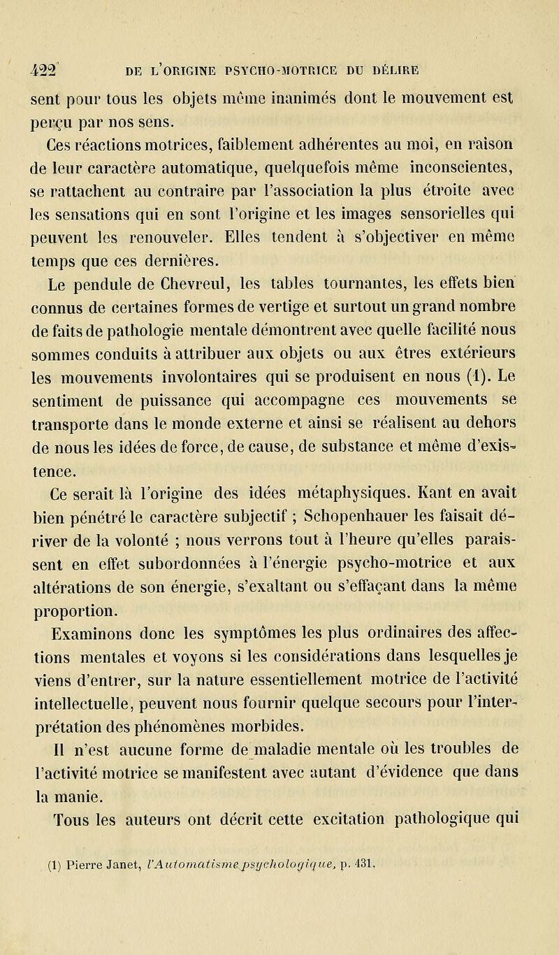 sent pour tous les objets même inanimés dont le mouvement est perçu par nos sens. Ces réactions motrices, faiblement adhérentes au moi, en raison de leur caractère automatique, quelquefois même inconscientes, se rattachent au contraire par l'association la plus étroite avec les sensations qui en sont l'origine et les images sensorielles qui peuvent les renouveler. Elles tendent à s'objectiver en même temps que ces dernières. Le pendule de Chevreul, les tables tournantes, les effets bien connus de certaines formes de vertige et surtout un grand nombre de faits de pathologie mentale démontrent avec quelle facilité nous sommes conduits à attribuer aux objets ou aux êtres extérieurs les mouvements involontaires qui se produisent en nous (1). Le sentiment de puissance qui accompagne ces mouvements se transporte dans le monde externe et ainsi se réalisent au dehors de nous les idées de force, de cause, de substance et môme d'exis- tence. Ce serait là l'origine des idées métaphysiques. Kant en avait bien pénétré le caractère subjectif ; Schopenhauer les faisait dé- river de la volonté ; nous verrons tout à l'heure qu'elles parais- sent en effet subordonnées à l'énergie psycho-motrice et aux altérations de son énergie, s'exaltant ou s'effaçant dans la même proportion. Examinons donc les symptômes les plus ordinaires des affec- tions mentales et voyons si les considérations dans lesquelles je viens d'entrer, sur la nature essentiellement motrice de l'activité intellectuelle, peuvent nous fournir quelque secours pour l'inter- prétation des phénomènes morbides. Il n'est aucune forme de maladie mentale où les troubles de l'activité motrice se manifestent avec autant d'évidence que dans la manie. Tous les auteurs ont décrit cette excitation pathologique qui (1) Pierre Janet, VAuioincitisine^psrjchologique, p. 431,