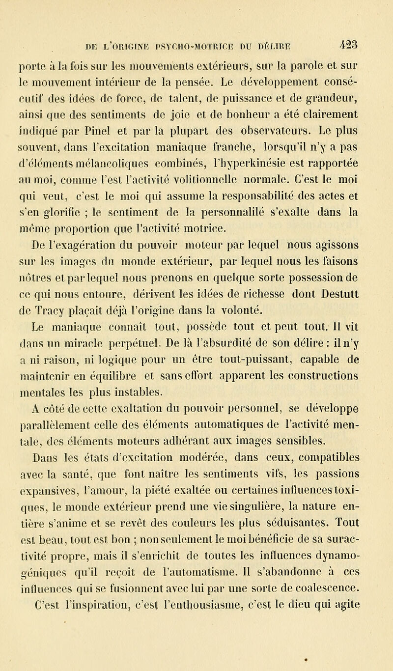porte à la fois sur les mouvements extérieurs, sur la parole et sur le mouvement intérieur de la pensée. Le développement consé- cutif des idées de force, de talent, de puissance et de grandeur, ainsi que des sentiments de joie et de bonheur a été clairement indiqué par Pinel et par la plupart des observateurs. Le plus souvent, dans l'excitation maniaque franche, lorsqu'il n'y a pas d'éléments mélancoliques combinés, l'hyperkinésie est rapportée au moi, comme l'est l'activité volitionnelle normale. C'est le moi qui veut, c'est le moi qui assume la responsabilité des actes et s'en glorifie ; le sentiment de la personnalilé s'exalte dans la même proportion que l'activité motrice. De l'exagération du pouvoir moteur par lequel nous agissons sur les images du monde extérieur, par lequel nous les faisons nôtres et par lequel nous prenons en quelque sorte possession de ce qui nous entoure, dérivent les idées de richesse dont Destutt de Tracy plaçait déjà l'origine dans la volonté. Le maniaque connaît tout, possède tout et peut tout. Il vit dans un miracle perpétuel. De là l'absurdité de son délire : il n'y a ni raison, ni logique pour un être tout-puissant, capable de maintenir en équilibre et sans effort apparent les constructions mentales les plus instables. A côté de cette exaltation du pouvoir personnel, se développe parallèlement celle des éléments automatiques de l'activité men- tale, des éléments moteurs adhérant aux images sensibles. Dans les états d'excitation modérée, dans ceux, compatibles avec la santé, que font naître les sentiments vifs, les passions expansives, l'amour, la piété exaltée ou certaines influences toxi- ques, le monde extérieur prend une vie singulière, la nature en- tière s'anime et se revêt des couleurs les plus séduisantes. Tout est beau, tout est bon ; non seulement le moi bénéficie de sa surac- tivité propre, mais il s'enrichit de toutes les influences dynamo- géniques qu'il reçoit de l'automatisme. Il s'abandonne à ces influences qui se fusionnent avec lui par une sorte de coalescence. C'est l'inspiration, c'est l'enthousiasme, c'est le dieu qui agite