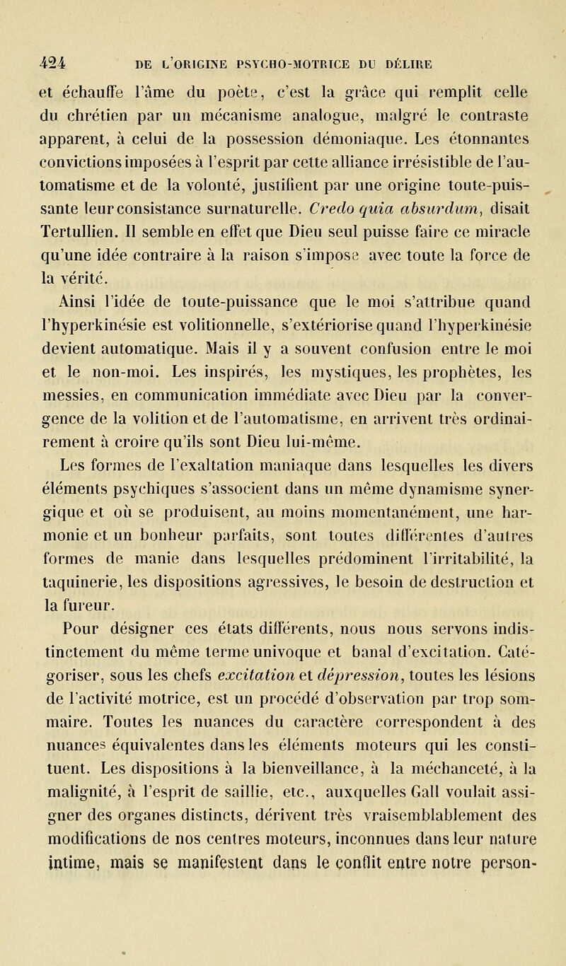 et échauffe l'àme du poète, c'est la grâce qui remplit celle du chrétien par un mécanisme analogue, malgré le contraste apparent, à celui de la possession démoniaque. Les étonnantes convictions imposées à l'esprit par cette alliance irrésistible de l'au- tomatisme et de la volonté, justilient par une origine toute-puis- sante leur consistance surnaturelle. Credo quia absurdiim, disait Tertullien. Il semble en effet que Dieu seul puisse faire ce miracle qu'une idée contraire à la raison s'impose avec toute la force de la vérité. Ainsi l'idée de toute-puissance que le moi s'attribue quand l'hyperkinésie est volitionnelle, s'extériorise quand l'hyperkinésie devient automatique. Mais il y a souvent confusion entre le moi et le non-moi. Les inspirés, les mystiques, les prophètes, les messies, en communication immédiate avec Dieu par la conver- gence de la volition et de l'automatisme, en arrivent très ordinai- rement à croire qu'ils sont Dieu lui-même. Les formes de l'exaltation maniaque dans lesquelles les divers éléments psychiques s'associent dans un même dynamisme syner- gique et où se produisent, au moins momentanément, une har- monie et un bonheur parfaits, sont toutes différentes d'autres formes de manie dans lesquelles prédominent l'irritabilité, la taquinerie, les dispositions agressives, le besoin de destruction et la fureur. Pour désigner ces états différents, nous nous servons indis- tinctement du même terme univoque et banal d'excitation. Caté- goriser, sous les chefs excitation et dépression, toutes les lésions de l'activité motrice, est un procédé d'observation par trop som- maire. Toutes les nuances du caractère correspondent à des nuances équivalentes dans les éléments moteurs qui les consti- tuent. Les dispositions à la bienveillance, à la méchanceté, à la malignité, à l'esprit de saillie, etc., auxquelles Gall voulait assi- gner des organes distincts, dérivent très vraisemblablement des modifications de nos centres moteurs, inconnues dans leur nature intime, mais se manifestent dans le conflit entre notre peraon-