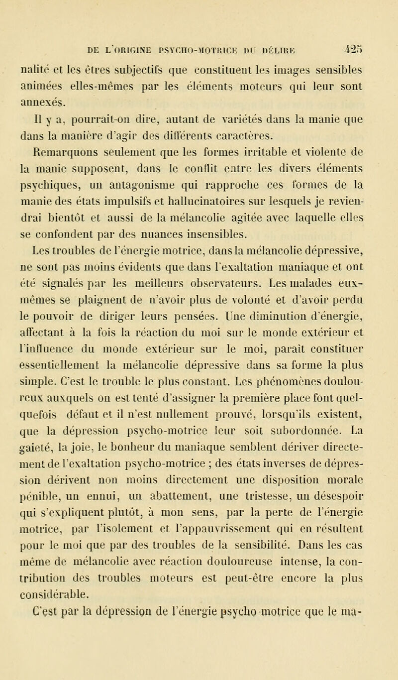 nalité et les êtres subjectifs que constituent les images sensibles animées elles-mêmes par les éléments moteurs qui leur sont annexés. Il y a, pourrait-on dire, autant de variétés dans la manie que dans la manière d'agir des différents caractères. Remarquons seulement que les formes irritable et violente de la manie supposent, dans le conflit entre les divers éléments psychiques, un antagonisme qui rapproche ces formes de la manie des états impulsifs et hallucinatoires sur lesquels je revien- drai bientôt et aussi de la mélancolie agitée avec laquelle ell'.'S se confondent par des nuances insensibles. Les troubles de Ténergie motrice, dans la mélancolie dépressive, ne sont pas moins évidents que dans lexaltatiou maniaque et ont été signalés par les meilleurs observateurs. Les malades eux- mêmes se plaignent de n'avoir plus de volonté et d'avoir perdu le pouvoir de diriger leurs pensées. L'ne diminution d'énergie, affectant à la fois la réaction du moi sur le monde extérieur et l'influence du monde extérieur sur le moi, paraît constituer essentiellement la mélancolie dépressive dans sa forme la plus simple. C'est le trouble le plus constant. Les phénomènes doulou- reux auxquels on est tenté d'assigner la première place font quel- quefois défaut et il n'est nullement prouvé, lorsqu'ils existent, que la dépression psycho-motrice leur soit subordonnée. La gaieté, la joie, le bonheur du maniaque semblent dériver directe- ment de l'exaltation psycho-motrice ; des états inverses de dépres- sion dérivent non moins directement une disposition morale pénible, un ennui, un abattement, une tristesse, un désespoir qui s'expliquent plutôt, à mon sens, par la perte de l'énergie motrice, par l'isolement et l'appauvrissement qui en résultent pour le moi que par des troubles de la sensibilité. Dans les cas même de mélancolie avec réaction douloureuse intense, la con- tribution des troubles moteurs est peut-être encore la plus considérable. C'est par la dépression de l'énergie psycho motrice que le mu-