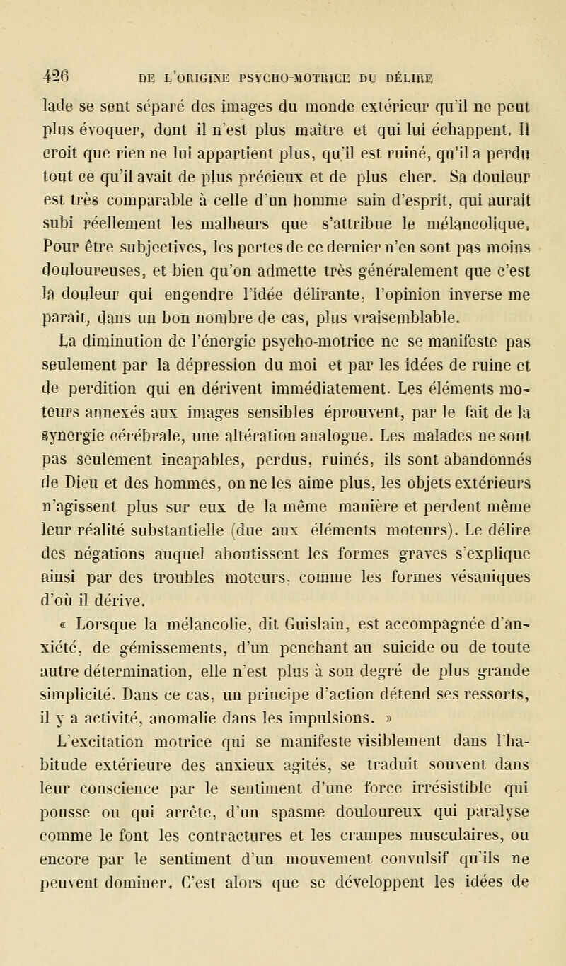 lade se sent séparé des images du monde extérieur qu'il ne peut plus évoquer, dont il n'est plus maître et qui lui échappent. Il croit que rien ne lui appartient plus, qu'il est ruiné, qu'il a perdu tout ce qu'il avait de pjus précieux et de plus cher. Sa douleur est très comparable à celle d'un homme sain d'esprit, qui aurait subi réellement les malheurs que s'attribue le mélancolique, Pour être subjectives, les pertes de ce dernier n'en sont pas moins douloureuses, et bien qu'on admette très généralement que c'est la douleur qui engendre l'idée délirante, l'opinion inverse me paraît, dans un bon nombre de cas, plus vraisemblable. La diminution de l'énergie psycho-motrice ne se manifeste pas seulement par la dépression du moi et par les idées de ruine et de perdition qui en dérivent immédiatement. Les éléments mo- teurs annexés aux images sensibles éprouvent, par le fait de la synergie cérébrale, une altération analogue. Les malades ne sont pas seulement incapables, perdus, ruinés, ils sont abandonnés de Dieu et des hommes, on ne les aime plus, les objets extérieurs n'agissent plus sur eux de la même manière et perdent même leur réalité substantielle (due aux éléments moteurs). Le délire des négations auquel aboutissent les formes graves s'explique ainsi par des troubles moteurs, comme les formes vésaniques d'oii il dérive. (£ Lorsque la mélancolie, dit Guislain, est accompagnée d'an- xiété, de gémissements, d'un penchant au suicide ou de toute autre détermination, elle n'est plus à son degré de plus grande simplicité. Dans ce cas, un principe d'action détend ses ressorts, il y a activité, anomalie dans les impulsions. » L'excitation motrice qui se manifeste visiblement dans l'ha- bitude extérieure des anxieux agités, se traduit souvent dans leur conscience par le sentiment d'une force irrésistible qui pousse ou qui arrête, d'un spasme douloureux qui paralyse comme le font les contractures et les crampes musculaires, ou encore par le sentiment d'un mouvement convulsif qu'ils ne peuvent dominer. C'est alors que se développent les idées de