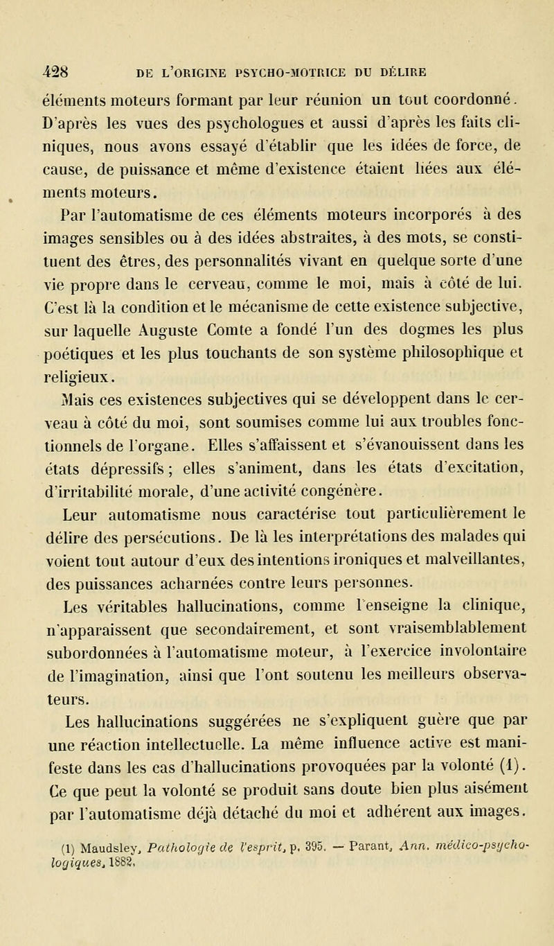 éléments moteurs formant par leur réunion un tout coordonné. D'après les vues des psychologues et aussi d'après les faits cli- niques, nous avons essayé d'établir que les idées de force, de cause, de puissance et même d'existence étaient liées aux élé- ments moteurs. Par l'automatisme de ces éléments moteurs incorporés à des images sensibles ou à des idées abstraites, à des mots, se consti- tuent des êtres, des personnalités vivant en quelque sorte d'une vie propre dans le cerveau, comme le moi, mais à côté de lui. C'est là la condition et le mécanisme de cette existence subjective, sur laquelle Auguste Comte a fondé l'un des dogmes les plus poétiques et les plus touchants de son système philosophique et religieux. Mais ces existences subjectives qui se développent dans le cer- veau à côté du moi, sont soumises comme lui aux troubles fonc- tionnels de l'organe. Elles s'affaissent et s'évanouissent dans les états dépressifs ; elles s'animent, dans les étals d'excitation, d'irritabilité morale, d'une activité congénère. Leur automatisme nous caractérise tout particuUèrement le délire des persécutions. De là les interprétations des malades qui voient tout autour d'eux des intentions ironiques et malveillantes, des puissances acharnées contre leurs personnes. Les véritables hallucinations, comme renseigne la clinique, n'apparaissent que secondairement, et sont vraisemblablement subordonnées à l'automatisme moteur, à l'exercice involontaire de l'imagination, ainsi que l'ont soutenu les meilleurs observa- teurs. Les hallucinations suggérées ne s'expliquent guère que par une réaction intellectuelle. La même influence active est mani- feste dans les cas d'hallucinations provoquées par la volonté (1). Ce que peut la volonté se produit sans doute bien plus aisément par l'automatisme déjà détaché du moi et adhérent aux images. (1) Maudsley, Pathologie cU l'esprit, p, 395. — Parant, Ann. médico-psycho- logiques, 1882,