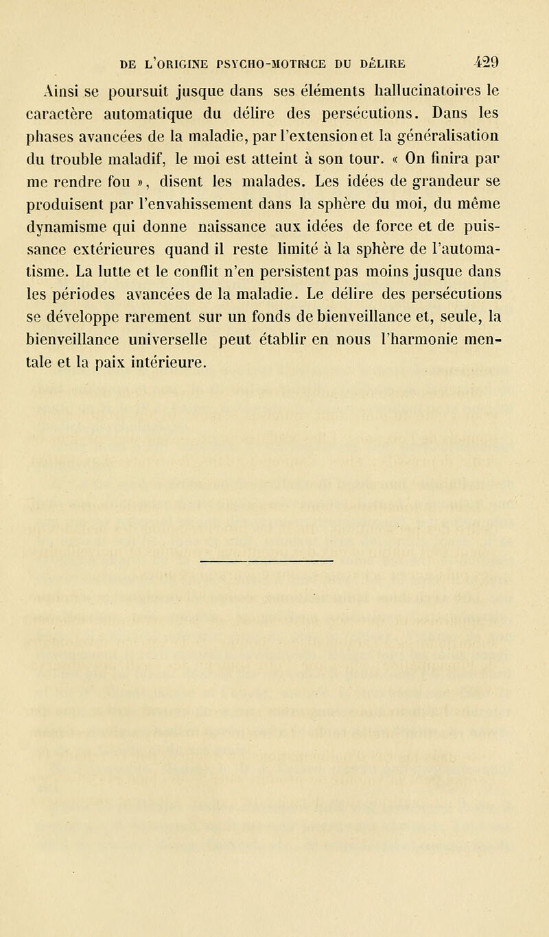 Ainsi se poursuit jusque dans ses éléments hallucinatoires le caractère automatique du délire des persécutions. Dans les phases avancées de la maladie, par l'extension et la généralisation du trouble maladif, le moi est atteint à son tour. « On finira par me rendre fou », disent les malades. Les idées de grandeur se produisent par l'envahissement dans la sphère du moi, du même dynamisme qui donne naissance aux idées de force et de puis- sance extérieures quand il reste limité à la sphère de l'automa- tisme. La lutte et le conflit n'en persistent pas moins jusque dans les périodes avancées de la maladie. Le délire des persécutions se développe rarement sur un fonds de bienveillance et, seule, la bienveillance universelle peut établir en nous l'harmonie men- tale et la paix intérieure.