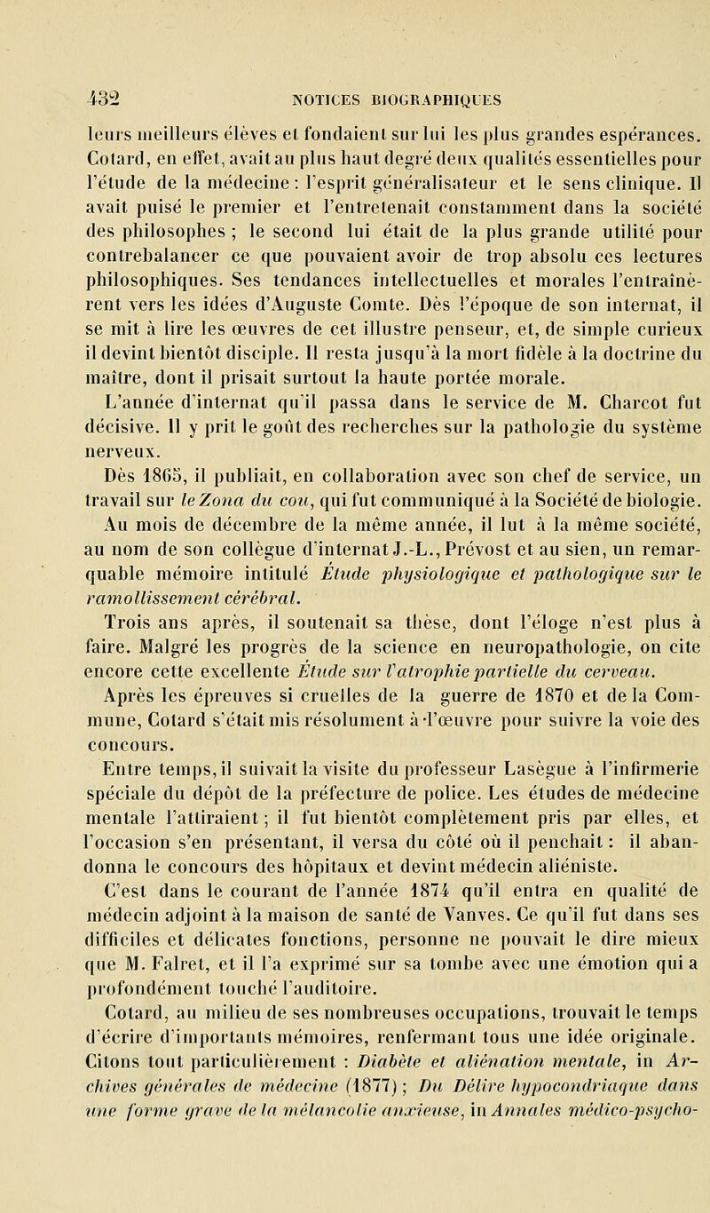 leurs meilleurs élèves el fondaienl sur lui les plus grandes espérances. Cotard, en effet, avait au plus haut degré deux qualités essentielles pour l'étude de la médecine : l'esprit généralisateur et le sens clinique. Il avait puisé le premier et l'entretenait constamment dans la société des philosophes ; le second lui était de la plus grande utilité pour contrebalancer ce que pouvaient avoir de trop absolu ces lectures philosophiques. Ses tendances intellectuelles et morales l'entraînè- rent vers les idées d'Auguste Comte. Dès l'époque de son internat, il se mit à lire les œuvres de cet illustre penseur, et, de simple curieux il devint bientôt disciple. 11 resta jusqu'à la mort fidèle à la doctrine du maître, dont il prisait surtout la haute portée morale. L'année d'internat qu'il passa dans le service de M. Charcot fut décisive. 11 y prit le goût des recherches sur la pathologie du système nerveux. Dès 1865, il publiait, en collaboration avec son chef de service, un travail sur le Zona du cou, qui fut communiqué à la Société de biologie. Au mois de décembre de la même année, il lut à la même société, au nom de son collègue d'internat J.-L., Prévost et au sien, un remar- quable mémoire intitulé Élude physiologique et pathologique sur le ramollissement cérébral. Trois ans après, il soutenait sa thèse, dont l'éloge n'est plus à faire. Malgré les progrès de la science en neuropathologie, on cite encore cette excellente Etude sur Vatrophie partielle du cerveau. Après les épreuves si cruelles de la guerre de 1870 et delà Com- mune, Cotard s'était mis résolument à-l'œuvre pour suivre la voie des concours. Entre temps, il suivait la visite du professeur Lasègue à l'infirmerie spéciale du dépôt de la préfecture de police. Les études de médecine mentale l'attiraient ; il fut bientôt complètement pris par elles, et l'occasion s'en présentant, il versa du côté où il penchait : il aban- donna le concours des hôpitaux et devint médecin aliéniste. C'est dans le courant de l'année 1871 qu'il entra en qualité de médecin adjoint à la maison de santé de Vanves. Ce qu'il fut dans ses difficiles et délicates fonctions, personne ne pouvait le dire mieux que M. Falret, et il l'a exprimé sur sa tombe avec une émotion qui a profondément touché l'auditoire. Cotard, au milieu de ses nombreuses occupations, trouvait le temps d'écrire d'importants mémoires, renfermant tous une idée originale. Citons tout particulièrement : Diabète et aliénation mentale, in Ar- chives générales de médecine (1877) ; Du Délire hypocondriaque dans une forme gracie delà mélancolie anxieuse, '\\\ Annales médico-psycho-