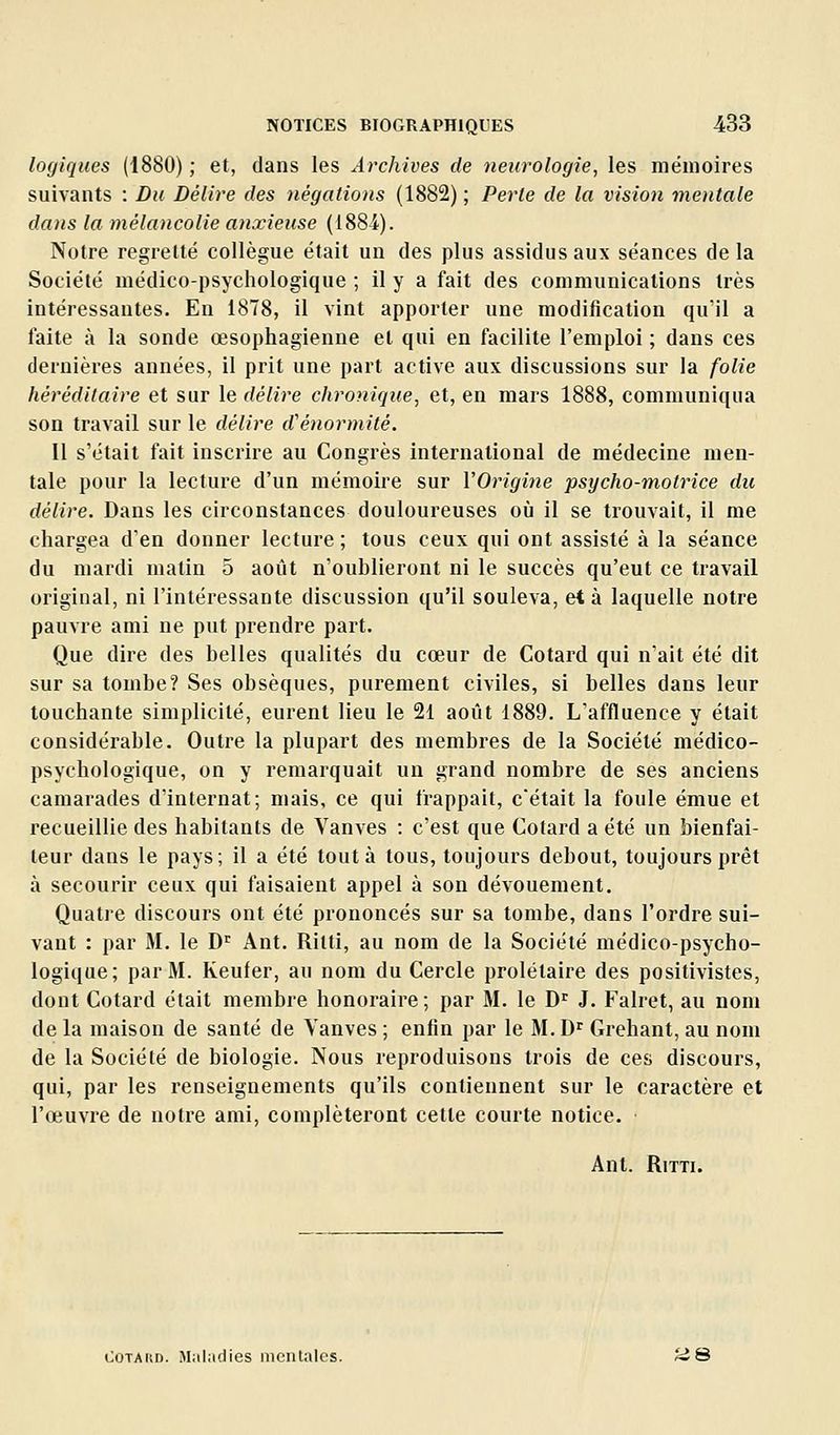 logiques (1880) ; et, dans les Archives de neurologie, les mémoires suivants : Du Délire des négations (1882) ; Perte de la vision mentale dans la mélancolie anxieuse (I88i). Notre regretté collègue était un des plus assidus aux séances de la Société médico-psychologique ; il y a fait des communications très intéressantes. En 1878, il vint apporter une modification qu'il a faite à la sonde œsophagienne et qui en facilite l'emploi ; dans ces dernières années, il prit une part active aux discussions sur la folie héréditaire et sur le délire chronique, et, en mars 1888, communiqua son travail sur le délire d'énormité. 11 s'était fait inscrire au Congrès international de médecine men- tale pour la lecture d'un mémoire sur VOrigine psycho-motrice du délire. Dans les circonstances douloureuses où il se trouvait, il me chargea d'en donner lecture ; tous ceux qui ont assisté à la séance du mardi matin 5 août n'oublieront ni le succès qu'eut ce travail original, ni l'intéressante discussion qu'il souleva, et à laquelle notre pauvre ami ne put prendre part. Que dire des belles qualités du cœur de Cotard qui n'ait été dit sur sa tombe? Ses obsèques, purement civiles, si belles dans leur touchante simplicité, eurent lieu le 21 août 1889. L'affluence y était considérable. Outre la plupart des membres de la Société médico- psychologique, on y remarquait un grand nombre de ses anciens camarades d'internat; mais, ce qui frappait, c'était la foule émue et recueillie des habitants de Vanves : c'est que Cotard a été un bienfai- teur dans le pays; il a été tout à tous, toujours debout, toujours prêt à secourir ceux qui faisaient appel à son dévouement. Quatre discours ont été prononcés sur sa tombe, dans l'ordre sui- vant : par M. le D^^ Ant. Rilti, au nom de la Société médico-psycho- logique; par M. Keufer, au nom du Cercle prolétaire des positivistes, dont Cotard était membre honoraire; par M. le D^ J. Falret, au nom de la maison de santé de Vanves ; enfin par le M. D^ Grehant, au nom de la Société de biologie. Nous reproduisons trois de ces discours, qui, par les renseignements qu'ils contiennent sur le caractère et l'œuvre de notre ami, compléteront cette courte notice. Ant. RiTTi. CoTAitn. Maladies iiicnlalcs. ii 8