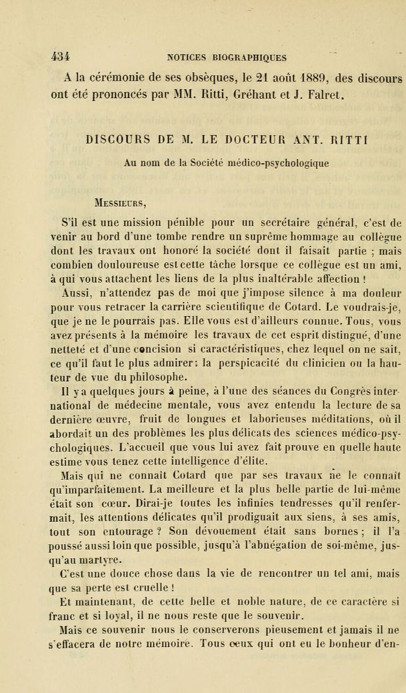 A la cérémonie de ses obsèques, le 21 août 1889, des discours ont été prononcés par MM. Ritti, Gréhant et J. Falret. DISCOURS DE M. LE DOCTEUR AM. RITTI Au nom de la Société médico-psychoiogique Messieurs, S'il est une mission pénible pour un secrétaire général, c'est de venir au bord d'une tombe rendre un suprême hommage au collègue dont les travaux ont honoré la société dont il faisait partie ; mais combien douloureuse est cette tâche lorsque ce collègue est un ami, à qui vous attachent les liens de la plus inaltérable affection ! Aussi, n'attendez pas de moi que j'impose silence à ma douleur pour vous retracer la carrière scientifique de Cotard. Le voudrais-je, que je ne le pourrais pas. Elle vous est d'ailleurs connue. Tous, vous avez présents à la mémoire les travaux de cet esprit distingué, d'une netteté et dune concision si caractéristiques, chez lequel on ne sait, ce qu'il faut le plus admirer; la perspicacité du clinicien ou la hau- teur de vue du philosophe. Il va quelques jours à peine, à l'une des séances du Congrès inter- national de médecine mentale, vous avez entendu la lecture de sa dernière œuvre, fruit de longues et laborieuses méditations, où il abordait un des problèmes les plus délicats des sciences médico-psy- chologiques. L'accueil que vous lui avez fait prouve en quelle haute estime vous tenez cette intelligence d'élite. Mais qui ne connaît Cotard que par ses travaux ne le connaît qu'imparfaitement. La meilleure et la plus belle partie de lui-même était son cœur. Dirai-je toutes les infinies tendresses qu'il renfer- mait, les attentions délicates qu'il prodiguait aux siens, à ses amis, tout son entourage ? Son dévouement était sans bornes ; il l'a poussé aussi loin que possible, jusqu'à l'abnégation de soi-même, jus- qu'au martyre. C'est une douce chose dans la vie de rencontrer un tel ami, mais que sa perte est cruelle ! Et maintenant, de cette belle et noble nature, de ce caractère si franc et si loyal, il ne nous reste que le souvenir. Mais ce souvenir nous le conserverons pieusement et jamais il ne s'effacera de notre mémoire. Tous ceux qui ont eu le bonheur d'en-
