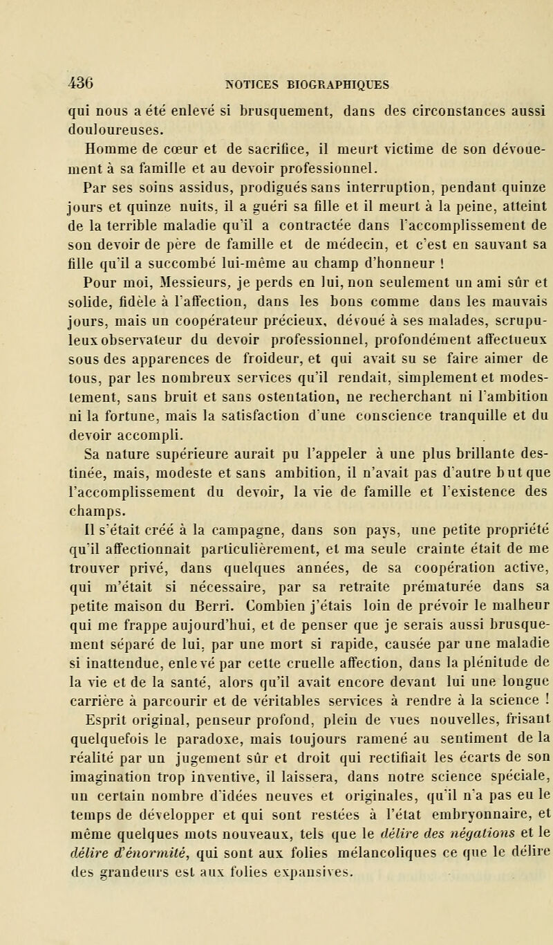 qui nous a été enlevé si brusquement, dans des circonstances aussi douloureuses. Homme de cœur et de sacrifice, il meuit victime de son dévoue- ment à sa famille et au devoir professionnel. Par ses soins assidus, prodigués sans interruption, pendant quinze jours et quinze nuits, il a guéri sa fille et il meurt à la peine, atteint de la terrible maladie qu'il a contractée dans Taccomplissement de son devoir de père de famille et de médecin, et c'est en sauvant sa fille quil a succombé lui-même au champ d'honneur ! Pour moi, Messieurs, je perds en lui, non seulement un ami sûr et solide, fidèle à l'affection, dans les bons comme dans les mauvais jours, mais un coopérateur précieux, dévoué à ses malades, scrupu- leux observateur du devoir professionnel, profondément affectueux sous des apparences de froideur, et qui avait su se faire aimer de tous, par les nombreux services qu'il rendait, simplement et modes- tement, sans bruit et sans ostentation, ne rechercliant ni l'ambition ni la fortune, mais la satisfaction d'une conscience tranquille et du devoir accompli. Sa nature supérieure aurait pu l'appeler à une plus brillante des- tinée, mais, modeste et sans ambition, il n'avait pas d'autre but que l'accomplissement du devoir, la vie de famille et l'existence des champs. Il s'était créé à la campagne, dans son pays, une petite propriété qu'il affectionnait particulièrement, et ma seule crainte était de me trouver privé, dans quelques années, de sa coopération active, qui m'était si nécessaire, par sa retraite prématurée dans sa petite maison du Berri. Combien j'étais loin de prévoir le malheur qui me frappe aujourd'hui, et de penser que je serais aussi brusque- ment séparé de lui, par une mort si rapide, causée par une maladie si inattendue, enlevé par cette cruelle affection, dans la plénitude de la vie et de la santé, alors qu'il avait encore devant lui une longue carrière à parcourir et de véritables sersices à rendre à la science ! Esprit original, penseur profond, plein de vues nouvelles, frisant quelquefois le paradoxe, mais toujours ramené au sentiment de la réalité par un jugement sûr et droit qui rectifiait les écarts de son imagination trop inventive, il laissera, dans notre science spéciale, un certain nombre d'idées neuves et originales, qu'il n'a pas eu le temps de développer et qui sont restées à l'état embryonnaire, et même quelques mots nouveaux, tels que le délire des négations et le délire d'énormité, qui sont aux folies mélancoliques ce que le délire des grandeurs csL mux fulie^ cxpansives.