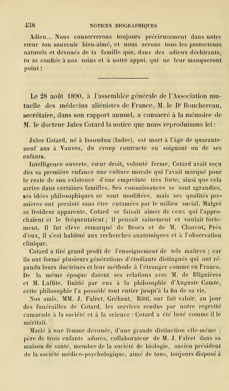 Adieu... Nous conserverons toujours précieusement dans notre cœur ton souvenir bien-aimë, et nous serons tous les protecteurs naturels et dévoués de ta famille que, dans des adieux déchirants, tu as confiée à nos soins et à notre appui, qui ne leur manqueront point ! Le 28 aoiit 1890, à l'assemblée générale de l'Association mu- tuelle des médecins aliénistes de France, M. le D'^ Bouchereau, secrétaire, dans son rapport annuel, a consacré à la mémoire de M. le docteur Jules Cotard la notice que nous reproduisons ici : Jules Cotard, né à Issoudun (Indre), est mort à l'âge de quaranle- neuf ans à Vanves, du croup contracté en soignant un de ses enfants, Intelligence ouA^erte, cœur droit, volonté ferme, Cotard avait reçu dès sa première enfance une culture morale qui l'avait marqué pour le reste de son existence dune empreinte très forte, ainsi que cela arrive dans certaines familles. Ses connaissances se sont agrandies, ses idées philosophiques se sont modifiées, mais ses qualités pre- mières ont persisté sans être entamées par le milieu social. Malgré sa froideur apparente, Cotard se faisait aimer de ceux qui l'appro- chaient et le fréquentaient ; il pensait sainement et voulait forte- ment. Il fut élève remarqué de Broca et de M. Charcot. Près d'eux, il s'est habitué aux recherches auatomiques et à l'observation clinique. Cotard a tiré grand profit de l'enseignement de tels maîtres ; car ils ont formé plusieurs générations d'étudiants distingués qui ont ré- pandu leurs doctrines et leur méthode à l'étranger comme en France. De la même époque datent ses relations avec M. de Blignières et M. Laffite. linitié par eux à la philosophie d'Auguste Comte, cette philosophie l'a possédé tout entier jusqu'à la fin de sa vie. >'os amis, MM. J. Falret, Gréhant, Ritti, ont fait valoir, au jour des funérailles de Cotard, les services rendus par notre regretté camarade à la société et à la science ; Cotard a été loué comme il le méritait. Marié à une femme dévouée, d'une grande distinction elle-même ; père de trois enfants adorés, collaborateur de M. J. Falret dans sa maison de santé, membre de la société de biologie, ancien président de la société médico-psychologique, aimé de tous, toujours disposé à