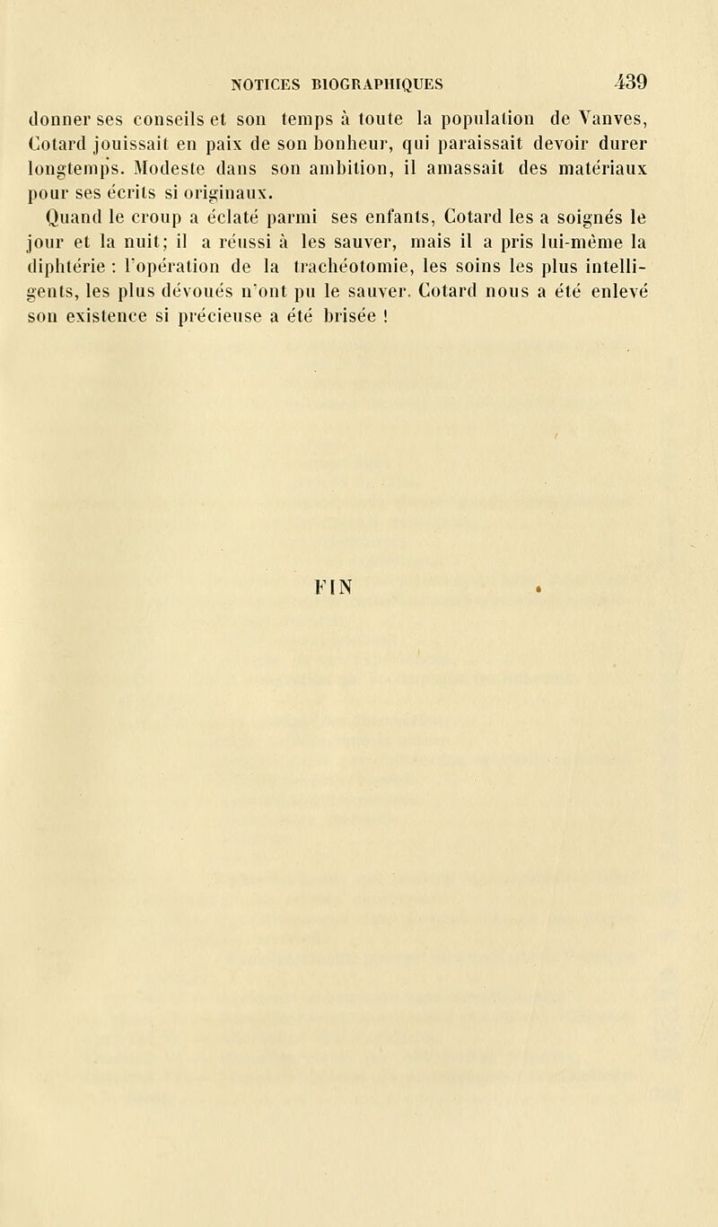 donner ses conseils et son temps à toute la population de Vanves, Cotard jouissait en paix de son bonheur, qui paraissait devoir durer longtemps. Modeste dans son ambition, il amassait des matériaux pour ses écrits si originaux. Quand le croup a éclaté parmi ses enfants, Cotard les a soignés le jour et la nuit; il a réussi à les sauver, mais il a pris lui-même la diphtérie : l'opération de la trachéotomie, les soins les plus intelli- gents, les plus dévoués n'ont pu le sauver. Cotard nous a été enlevé son existence si précieuse a été brisée ! FIN