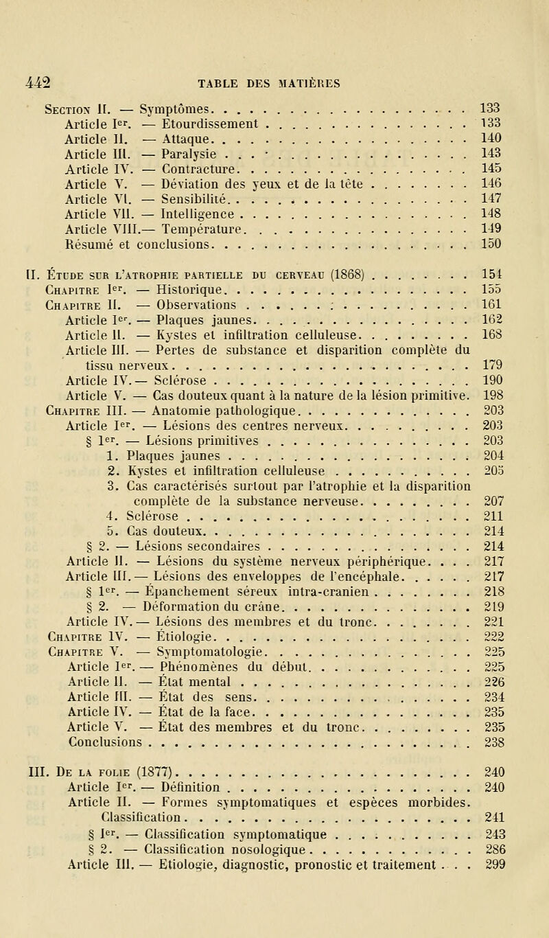 Section 1[. — Symptômes 133 Article I^^. — Etourdissement . 133 Article 11. — Attaque 140 Article III. — Paralysie 143 Article lY. — Contracture 145 Article V. — Déviation des yeux et de la tète . 146 Article VI. — Sensibilité. . . . 147 Article Vil. — Intelligence . 148 Article VIII.— Température 149 Résumé et conclusions. 150 II. Étude sur l'atrophie partielle du cerveau (1868) ........ 151 Chapitre l^r. — Historique 155 Chapitre II. — Observations : 161 Article Ie^ — Plaques jaunes 162 Article 11. — Kystes et infiltration celluleuse 168 Article III. — Pertes de substance et disparition complète du tissu nerveux 179 Article IV.— Sclérose 190 Article V. — Cas douteux quant à la nature de la lésion primitive. 198 Chapitre m. — Anatomie pathologique. 203 Article P''. — Lésions des centres nerveux 203 § 1er. — Lésions primitives 203 1. Plaques jaunes 204 2. Kystes et infiltration celluleuse 203 3. Cas caractérisés surtout par l'atrophie et la disparition complète de la substance nerveuse . 207 4. Sclérose 211 5. Cas douteux 214 § 2. — Lésions secondaires 214 Article Jl. — Lésions du système nerveux périphérique. . . . 217 Article III.— Lésions des enveloppes de l'encéphale 217 § l'^f. — Épanchement séreux intra-cranien 218 § 2. — Déformation du crâne 219 Article IV.— Lésions des membres et du tronc 221 Chapitre IV. — Étiologie 222 Chapitre V. ■— Symptomatologie . 225 Article I^r.— Phénomènes du début 225 Article II. — État mental 226 Article III. — État des sens 234 Article IV. — État de la face 235 Article V. — État des membres et du tronc 235 Conclusions 238 III. De la folie (1877) 240 Article I. — Définition 240 Article II. — Formes symptomatiques et espèces morbides. Classification 241 § l<=r. — Classification symptomatique 243 .? 2. — Classification nosologique 286 Article 111. — Etiologie, diagnostic, pronostic et traitement . . . 299