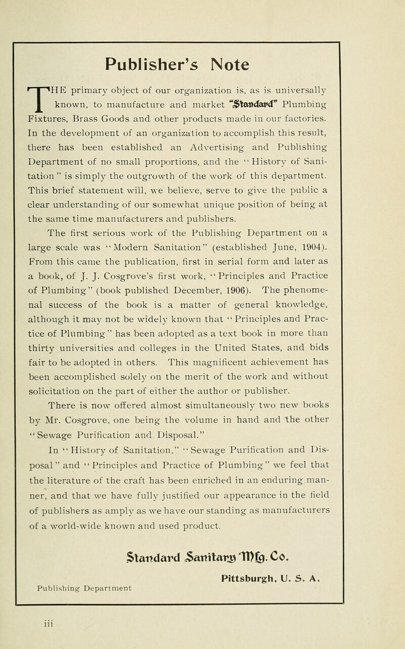 Publisher's Note THE primary object of our organization is, as is universally known, to manufacture and market '*M>^eMda,vd Plumbing Fixtures, Brass Goods and other products made in our factories. In the development of an organization to accomplish this result, there has been established an Advertising and Publishing Department of no small proportions, and the History of Sani- tation  is simply the outgrowth of the work of this department. This brief statement will, we believe, serve to give the public a clear understanding of our somewhat unique position of being at the same time manufacturers and publishers. The first serious work of the Publishing Department on a large scale was Modern Sanitation (established June, 1904). From this came the publication, first in serial form and later as a book, of J. J. Cosgrove's first work, Principles and Practice of Plumbing (book published December, 1906). The phenome- nal success of the book is a matter of general knowledge, although it may not be widely known that  Principles and Prac- tice of Plumbing  has been adopted as a text book in more than thirty universities and colleges in the United States, and bids fair to be adopted in others. This magnificent achievement has been accomplished solely on the merit of the work and without solicitation on the part of either the author or publisher. There is now offered almost simultaneously two new books by Mr. Cosgrove, one being the volume in hand and the other Sewage Purification and Disposal. In  History of Sanitation, Sewage Purification and Dis- posal and  Principles and Practice of Plumbing we feel that the literature of the craft has been enriched in an enduring man- ner, and that we have fully justified our appearance in the field of publishers as amply as we have our standing as manufacturers of a world-wide known and used product, Standard .Sanitary 11)^, Co. Pittsburgh. U. S. A. Publishin);if Department