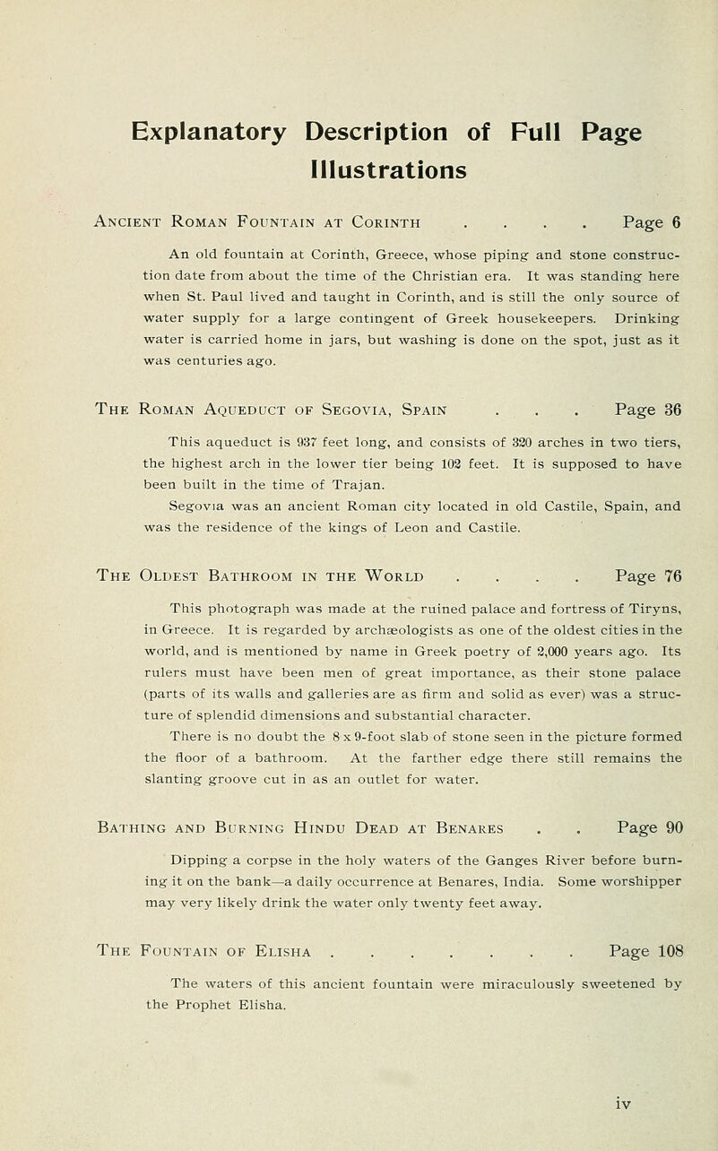 Explanatory Description of Full Page Illustrations Ancient Roman Fountain at Corinth .... Page 6 An old fountain at Corinth, Greece, whose piping and stone construc- tion date from about the time of the Christian era. It was standing here when St. Paul lived and taught in Corinth, and is still the only source of water supply for a large contingent of Greek housekeepers. Drinking water is carried home in jars, but washing is done on the spot, just as it was centuries ago. The Roman Aqueduct of Segovia, Spain . , . Page 36 This aqueduct is 937 feet long, and consists of 320 arches in two tiers, the highest arch in the lower tier being 103 feet. It is supposed to have been built in the time of Trajan. Segovia was an ancient Roman city located in old Castile, Spain, and was the residence of the kings of Leon and Castile. The Oldest Bathroom in the World .... Page 76 This photograph was made at the ruined palace and fortress of Tiryns, in Greece. It is regarded by archaeologists as one of the oldest cities in the world, and is mentioned by name in Greek poetry of 2,000 years ago. Its rulers must have been men of great importance, as their stone palace (parts of its walls and galleries are as firm and solid as ever) was a struc- ture of splendid dimensions and substantial character. There is no doubt the 8 x 9-foot slab of stone seen in the picture formed the floor of a bathroom. At the farther edge there still remains the slanting groove cut in as an outlet for water. Bathing and Burning Hindu Dead at Benares . . Page 90 Dipping a corpse in the holy waters of the Ganges River before burn- ing it on the bank—a daily occurrence at Benares, India. Some worshipper may very likely drink the water only twenty feet away. The Fountain of Elisha Page 108 The waters of this ancient fountain were miraculously sweetened by the Prophet Elisha.