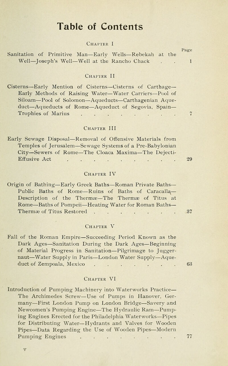 Table of Contents Page Chapter I Sanitation of Primitive Man—Early Wells—Rebekah at the Well—Joseph's Well—Well at the Rancho Chack . . 1 Chapter II Cisterns—Early Mention of Cisterns—Cisterns of Carthage— Early Methods of Raising Water—Water Carriers—Pool of Siloam—Pool of Solomon—Aqueducts—Carthagenian Aque- duct—Aqueducts of Rome—Aqueduct of Segovia, Spain— Trophies of Marius ........ 7 Chapter III Early Sewage Disposal—Removal of Offensive Materials from Temples of Jerusalem—Sewage Systems of a Pre-Babylonian City—Sewers of Rome—The Cloaca Maxima—The Dejecti- Effusive Act 39 Chapter IV Origin of Bathing—Early Greek Baths—Roman Private Baths— Public Baths of Rome—Ruins of Baths of Caracalla— Description of the Thermae—The Thermae of Titus at Rome—Baths of Pompeii—Heating Water for Roman Baths— Thermse of Titus Restored . . . . . . . 37 Chapter V Fall of the Roman Empire—Succeeding Period Known as the Dark Ages—Sanitation During the Dark Ages—Beginning of Material Progress in Sanitation—Pilgrimage to Jugger- naut—Water Supply in Paris—London Water Supply—Aque- duct of Zempoala, Mexico ....... 63 Chapter VI Introduction of Pumping Machinery into Waterworks Practice— The Archimedes Screw—Use of Pumps in Hanover, Ger- many—First London Pump on London Bridge—Savery and Newcomen's Pumping Engine—The Hydraulic Ram—Pump- ing Engines Erected for the Philadelphia Waterworks—Pipes for Distributing Water—Hydrants and Valves for Wooden Pipes—Data Regarding the Use of Wooden Pipes—Modern Pumping Engines ........ 77