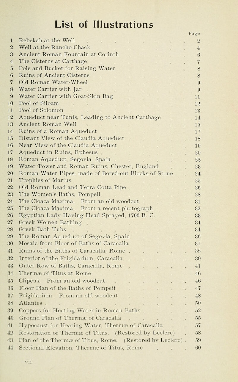 List of Illustrations 1 Rebekah at the Well 2 Well at the Rancho Chack .... 3 Ancient Roman Fountain at Corinth 4 The Cisterns at Carthage .... 5 Pole and Bucket for Raising Water ... 6 Ruins of Ancient Cisterns ..... 7 Old Roman Water-Wheel 8 Water Carrier with Jar ...... 9 Water Carrier with Goat-Skin Bag ... 10 Pool of Siloam ....... 11 Pool of Solomon ....... 12 Aqueduct near Tunis, Leading to Ancient Carthage 13 Ancient Roman Well ...... 14 Ruins of a Roman Aqueduct ..... 15 Distant View of the Claudia Aqueduct . 16 Near View of the Claudia Aqueduct 17 Aqueduct in Ruins, Ephesus ..... 18 Roman Aqueduct, Segovia, Spain .... 19 Water Tower and Roman Ruins, Chester, England 20 Roman Water Pipes, made of Bored-out Blocks of Stom 21 Trophies of Marius ..... 22 Old Roman Lead and Terra Cotta Pipe . 23 The Women's Baths, Pompeii 24 The Cloaca Maxima. From an old woodcut . 25 The Cloaca Maxima. From a recent photograph 26 Egyptian Lady Having Head Sprayed, 1700 B. C 27 Greek Women Bathing .... 28 Greek Bath Tubs 29 The Roman Aqueduct of Segovia, Spain 30 Mosaic from Floor of Baths of Caracalla 31 Ruins of the Baths of Caracalla, Rome 32 Interior of the Frigidarium, Caracalla 33 Outer Row of Baths, Caracalla, Rome 34 Thermae of Titus at Rome 35 Clipeus. From an old woodcut 36 Floor Plan of the Baths of Pompeii 37 Frigidarium. From an old woodcut 38 Atlantes 39 Coppers for Heating Water in Roman Baths 40 Ground Plan of Thermae of Caracalla 41 Hypocaust for Heating Water, Therms of Caracall 42 Restoration of Thermae of Titus. (Restored by Leclerc) 43 Plan of the Thermae of Titus, R(mie. (Restored by Leclerc) 44 Sectional Elevation, Thernuc of Titus, Rome Page 2 4 6 7 9 11 12 13 14 15 17 18 19 20 22 23 24 25 26 28 31 32 33 34 34 36 37 38 39 41 46 46 47 48 50 52 55 57 58 59 60