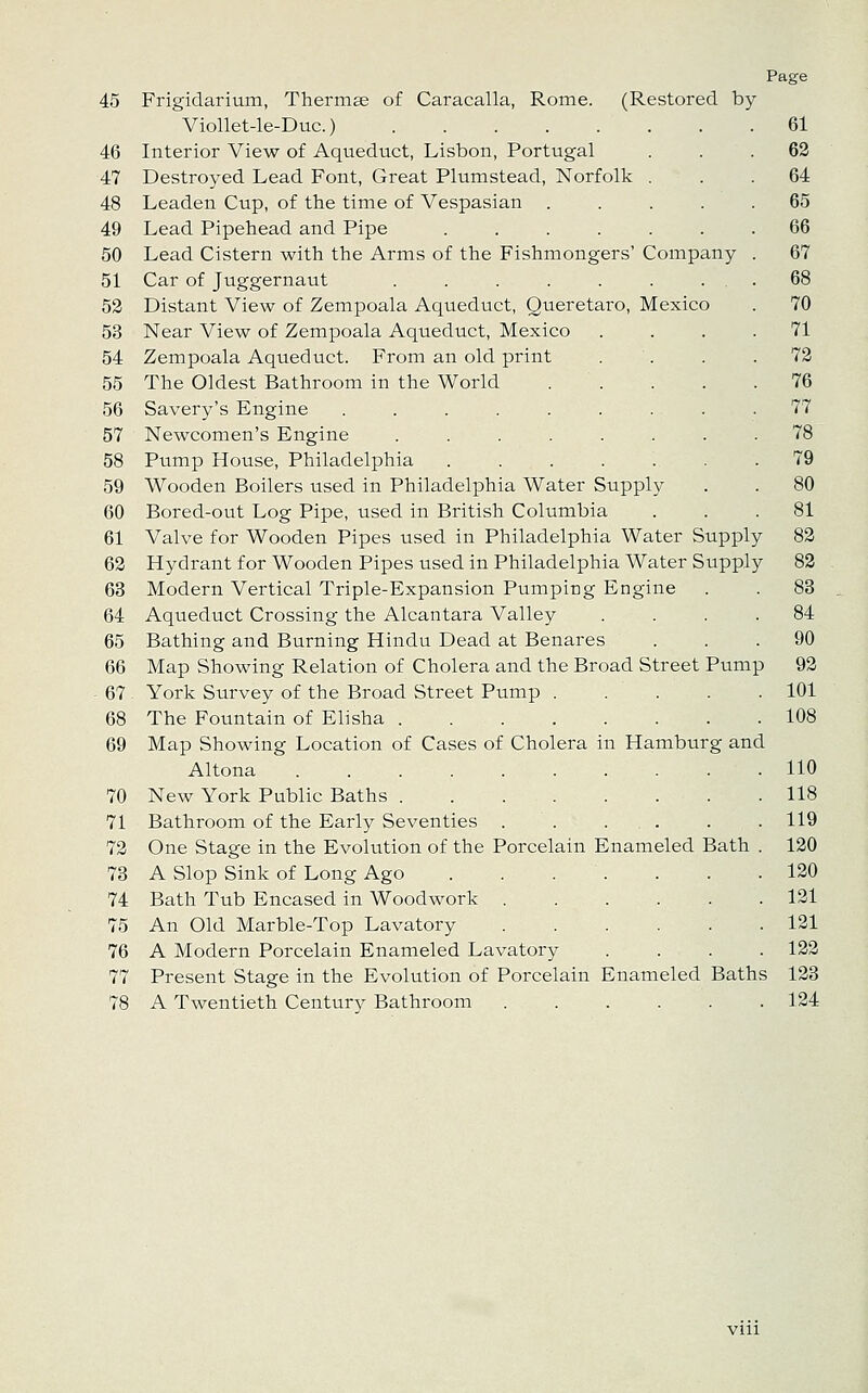 Page 45 Frigidarium, Thermse of Caracalla, Rome. (Restored by Viollet-le-Duc.) 46 Interior View of Aqueduct, Lisbon, Portugal 47 Destroyed Lead Font, Great Plumstead, Norfolk . 48 Leaden Cup, of the time of Vespasian .... 49 Lead Pipehead and Pipe ...... 50 Lead Cistern with the Arms of the Fishmongers' Company 51 Car of Juggernaut ....... 52 Distant View of Zempoala Aqueduct, Queretaro, Mexico 53 Near View of Zempoala Aqueduct, Mexico 54 Zempoala Aqueduct. From an old print 55 The Oldest Bathroom in the World .... 56 Savery's Engine ........ 57 Newcomen's Engine ....... 58 Pump House, Philadelphia ...... 59 Wooden Boilers used in Philadelphia Water Supply 60 Bored-out Log Pipe, used in British Columbia 61 Valve for Wooden Pipes used in Philadelphia Water Supply 83 62 Hydrant for Wooden Pipes used in Philadelphia Water Supply 82 63 Modern Vertical Triple-Expansion Pumping Engine 64 Aqueduct Crossing the Alcantara Valley 65 Bathing and Burning Hindu Dead at Benares 66 Map Showing Relation of Cholera and the Broad Street Pump 92 67 York Survey of the Broad Street Pump 101 68 The Fountain of Elisha 108 69 Map Showing Location of Cases of Cholera in Hamburg and Altona 110 70 New York Public Baths 118 71 Bathroom of the Early Seventies . . . . . . 119 72 One Stage in the Evolution of the Porcelain Enameled Bath . 120 73 A Slop Sink of Long Ago 120 74 Bath Tub Encased in Woodwork 121 75 An Old Marble-Top Lavatory 121 76 A Modern Porcelain Enameled Lavatory .... 122 77 Present Stage in the Evolution of Porcelain Enameled Baths 123 78 A Twentieth Century Bathroom 124 61 62 64 65 66 67 68 70 71 72 76 77 78 79 80 81