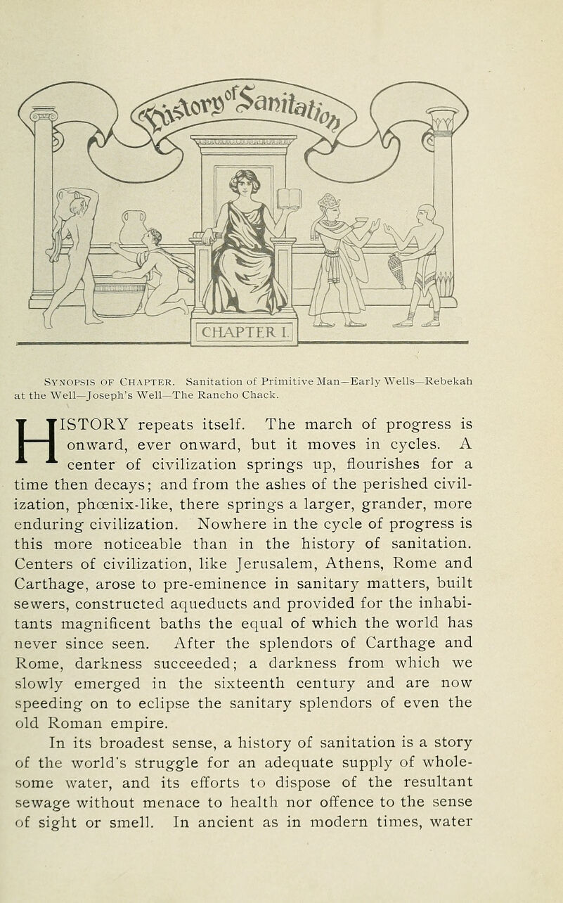 Synopsis of Chapter. Sanitation of Primitive Man—Early Wells—Rebekah at the Well—Joseph's Well—The Rancho Chack. HISTORY repeats itself. The march of progress is onward, ever onward, but it moves in cycles. A center of civilization springs up, flourishes for a time then decays; and from the ashes of the perished civil- ization, phoenix-like, there springs a larger, grander, more enduring civilization. Nowhere in the cycle of progress is this more noticeable than in the history of sanitation. Centers of civilization, like Jerusalem, Athens, Rome and Carthage, arose to pre-eminence in sanitary matters, built sewers, constructed aqueducts and provided for the inhabi- tants magnificent baths the equal of which the world has never since seen. After the splendors of Carthage and Rome, darkness succeeded; a darkness from which we slowly emerged in the sixteenth century and are now speeding on to eclipse the sanitary splendors of even the old Roman empire. In its broadest sense, a history of sanitation is a story of the world's struggle for an adequate supply of whole- some water, and its efforts to dispose of the resultant sewage without menace to health nor offence to the sense of sight or smell. In ancient as in modern times, water