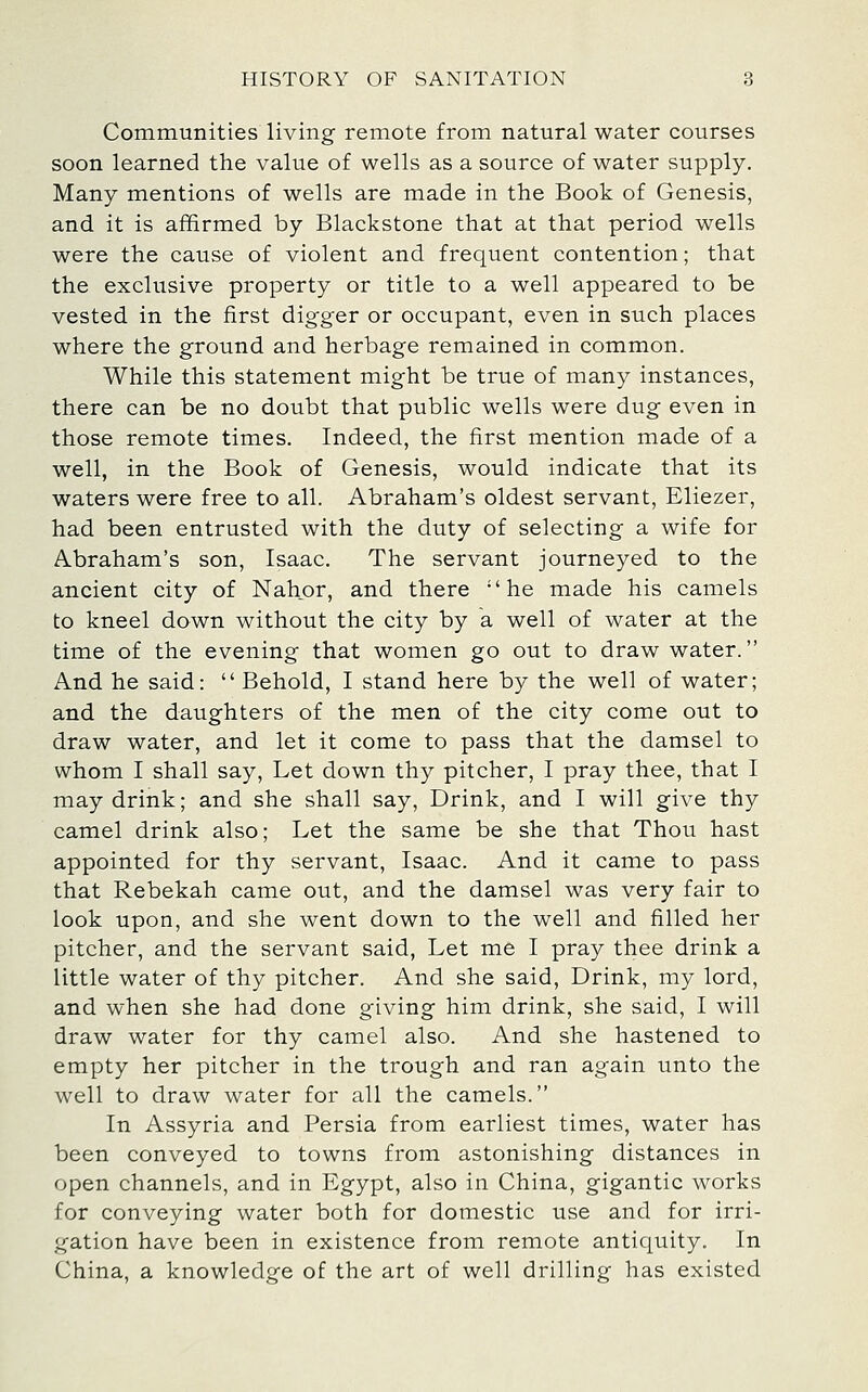 Communities living remote from natural water courses soon learned the value of wells as a source of water supply. Many mentions of wells are made in the Book of Genesis, and it is affirmed by Blackstone that at that period wells were the cause of violent and frequent contention; that the exclusive property or title to a well appeared to be vested in the first digger or occupant, even in such places where the ground and herbage remained in common. While this statement might be true of many instances, there can be no doubt that public wells were dug even in those remote times. Indeed, the first mention made of a well, in the Book of Genesis, would indicate that its waters were free to all. Abraham's oldest servant, Eliezer, had been entrusted with the duty of selecting a wife for Abraham's son, Isaac. The servant journeyed to the ancient city of Nahor, and there he made his camels to kneel down without the city by a well of water at the time of the evening that women go out to draw water. And he said:  Behold, I stand here by the well of water; and the daughters of the men of the city come out to draw water, and let it come to pass that the damsel to whom I shall say. Let down thy pitcher, I pray thee, that I may drink; and she shall say. Drink, and I will give thy camel drink also; Let the same be she that Thou hast appointed for thy servant, Isaac. And it came to pass that Rebekah came out, and the damsel was very fair to look upon, and she went down to the well and filled her pitcher, and the servant said, Let me I pray thee drink a little water of thy pitcher. And she said. Drink, my lord, and when she had done giving him drink, she said, I will draw water for thy camel also. And she hastened to empty her pitcher in the trough and ran again unto the well to draw water for all the camels. In Assyria and Persia from earliest times, water has been conveyed to towns from astonishing distances in open channels, and in Egypt, also in China, gigantic works for conveying water both for domestic use and for irri- gation have been in existence from remote antiquity. In China, a knowledge of the art of well drilling has existed