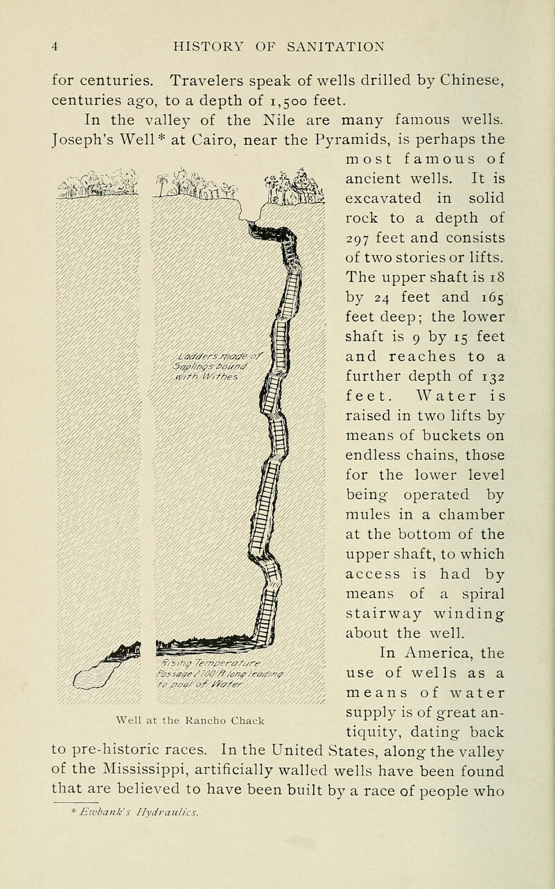 for centuries. Travelers speak of wells drilled by Chinese, centuries ago, to a depth of 1,500 feet. In the valley of the Nile are many famous wells. Joseph's Well* at Cairo, near the Pyramids, is perhaps the most famous of -. ir^ ancient wells. It is excavated in solid rock to a depth of 297 feet and consists of two stories or lifts. The upper shaft is 18 by 24 feet and 165 feet deep; the lower shaft is 9 by 15 feet and reaches to a further depth of 132 feet. Water is raised in two lifts by means of buckets on endless chains, those for the lower level being operated by mules in a chamber at the bottom of the upper shaft, to which access is had by means of a spiral stairway winding about the well. In America, the use of wells as a means of water supply is of great an- tiquity, dating back to pre-historic races. In the United States, along the valley of the Mississippi, artificially walled wells have been found that are believed to have been built by a race of people who * Eivbank's Hydraulics. Well at the Rancho Chack