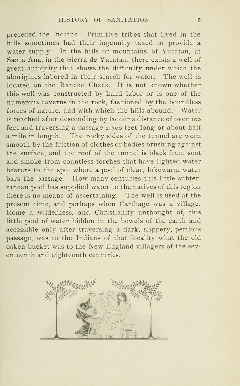 preceded the Indians. Primitive tribes that lived in the hills sometimes had their ingenuity taxed to provide a water supply. In the hills or mountains of Yucatan, at Santa Ana, in the Sierra de Yucatan, there exists a well of great antiquity that shows the difficulty under which the aborigines labored in their search for water. The well is located on the Rancho Chack. It is not known whether this well was constructed by hand labor or is one of the numerous caverns in the rock, fashioned by the boundless forces of nature, and with which the hills abound. Water is reached after descending by ladder a distance of over loo feet and traversing a passage 2,700 feet long or about half a mile in length. The rocky sides of the tunnel are worn smooth by the friction of clothes or bodies brushing against the surface, and the roof of the tunnel is black from soot and smoke from countless torches that have lighted water bearers to the spot where a pool of clear, lukewarm water bars the passage. How many centuries this little subter- ranean pool has supplied water to the natives of this region there is no means of ascertaining. The well is used at the present time, and perhaps when Carthage was a village, Rome a wilderness, and Christianity unthought of, this little pool of water hidden in the bowels of the earth and accessible only after traversing a dark, slippery, perilous passage, was to the Indians of that locality what the old oaken bucket was to the New England villagers of the sev- enteenth and eighteenth centuries.