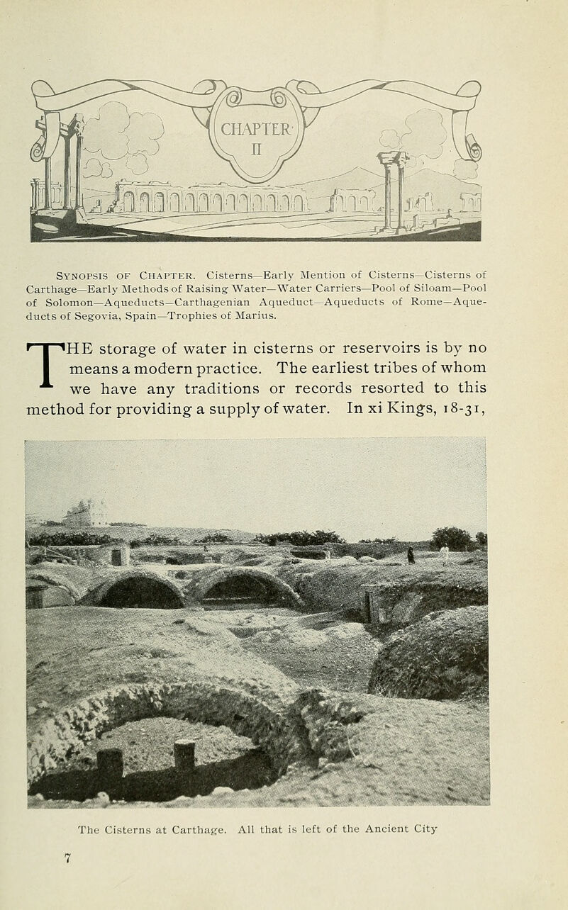 Synopsis of Chapter. Cisterns—Early Mention of Cisterns—Cisterns of Carthage—Early Methods of Raising Water—Water Carriers—Pool of Siloam—Pool of Solomon—Aqueducts—Carthagenian Aqueduct—Aqueducts of Rome—Aque- ducts of Segovia, Spain—Trophies of Marius. THE storage of water in cisterns or reservoirs is by no means a modern practice. The earliest tribes of whom we have any traditions or records resorted to this method for providing a supply of water. In xi King:s, 18-31, The Cisterns at Carthage. All that is left of the Ancient City