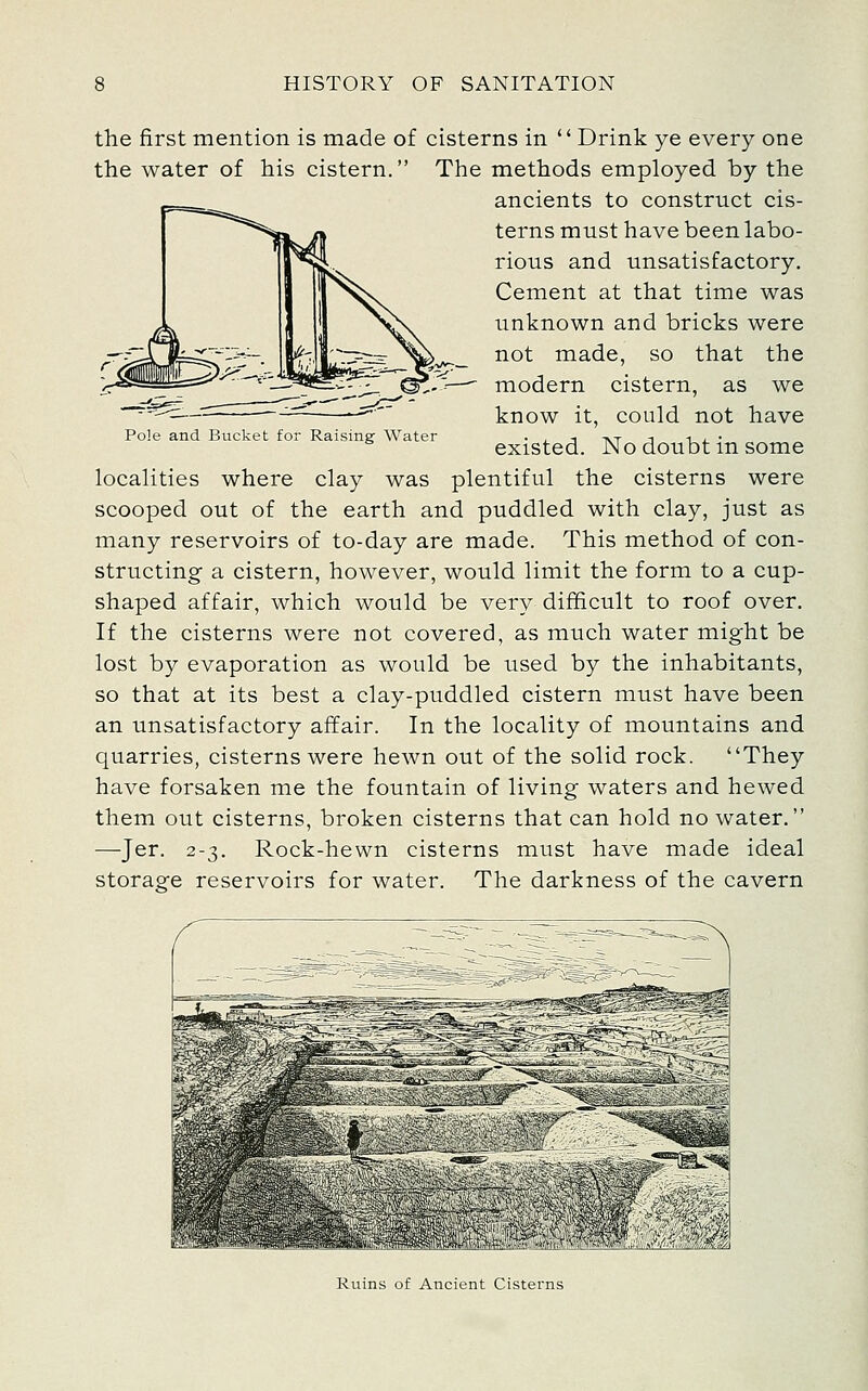 the first mention is made of cisterns in  Drink ye every one the water of his cistern. The methods employed by the ancients to construct cis- terns must have been labo- rious and unsatisfactory. Cement at that time was unknown and bricks were not made, so that the modern cistern, as we know it, could not have existed. No doubt in some Pole and Bucket for Raising Water localities where clay was plentiful the cisterns were scooped out of the earth and puddled with clay, just as many reservoirs of to-day are made. This method of con- structing a cistern, however, would limit the form to a cup- shaped affair, which would be very difficult to roof over. If the cisterns were not covered, as much water might be lost by evaporation as would be used by the inhabitants, so that at its best a clay-puddled cistern must have been an unsatisfactory affair. In the locality of mountains and quarries, cisterns were hewn out of the solid rock. They have forsaken me the fountain of living waters and hewed them out cisterns, broken cisterns that can hold no water. —Jer. 2-3. Rock-hewn cisterns must have made ideal storage reservoirs for water. The darkness of the cavern Ruins of Ancient Cisterns