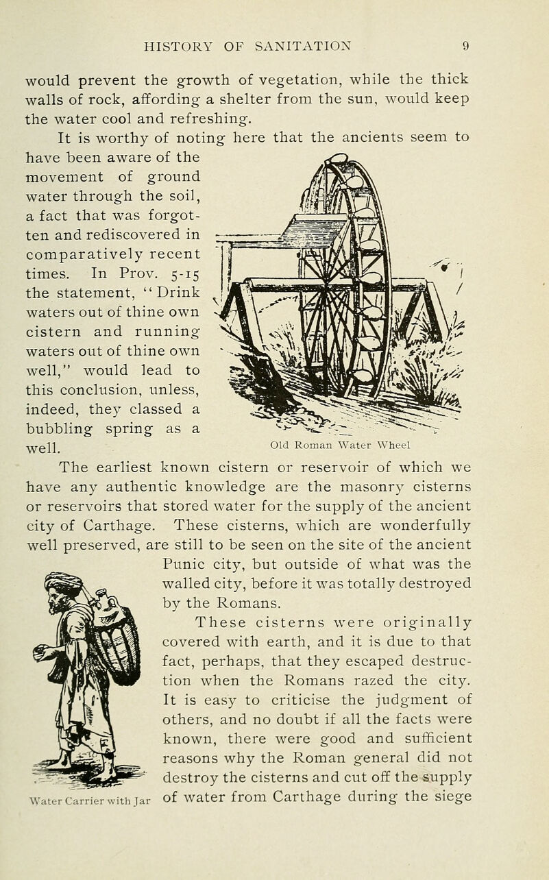 would prevent the growth of vegetation, while the thick walls of rock, affording a shelter from the sun, would keep the water cool and refreshing. It is worthy of noting here that the ancients seem to have been aware of the movement of ground water through the soil, a fact that was forgot- ten and rediscovered in comparatively recent times. In Prov. 5-15 the statement, Drink waters out of thine own cistern and running waters out of thine own well, would lead to this conclusion, unless, indeed, they classed a bubbling spring as a ■^gl] Old Roman Water Wheel The earliest known cistern or reservoir of which we have any authentic knowledge are the masonry cisterns or reservoirs that stored water for the supply of the ancient city of Carthage. These cisterns, which are wonderfully well preserved, are still to be seen on the site of the ancient Punic city, but outside of what was the walled city, before it was totally destroyed by the Romans. These cisterns were originally covered with earth, and it is due to that fact, perhaps, that they escaped destruc- tion when the Romans razed the city. It is easy to criticise the judgment of others, and no doubt if all the facts were known, there were good and sufficient reasons why the Roman general did not destroy the cisterns and cut off the supply Water Carrier with Jar of Water from Carthage during the siege