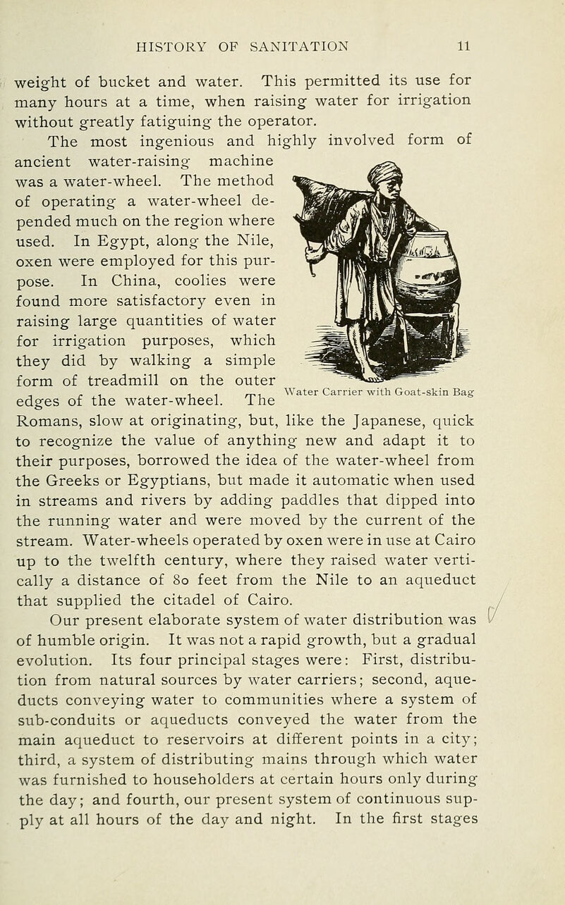 weight of bucket and water. This permitted its use for many hours at a time, when raising water for irrigation without greatly fatiguing the operator. The most ingenious and highly involved form of ancient water-raising machine was a water-wheel. The method of operating a water-wheel de- pended much on the region where used. In Egypt, along the Nile, oxen were employed for this pur- pose. In China, coolies were found more satisfactory even in raising large quantities of water for irrigation purposes, which they did by walking a simple form of treadmill on the outer , - , 1 . ,^-, Water Carrier with Goat-skin Bag edges of the water-wheel. ihe Romans, slow at originating, but, like the Japanese, quick to recognize the value of anything new and adapt it to their purposes, borrowed the idea of the water-wheel from the Greeks or Egyptians, but made it automatic when used in streams and rivers by adding paddles that dipped into the running water and were moved by the current of the stream. Water-wheels operated by oxen were in use at Cairo up to the twelfth century, where they raised water verti- cally a distance of 80 feet from the Nile to an aqueduct that supplied the citadel of Cairo. Our present elaborate system of water distribution was of humble origin. It was not a rapid growth, but a gradual evolution. Its four principal stages were: First, distribu- tion from natural sources by water carriers; second, aque- ducts conveying water to communities where a system of sub-conduits or aqueducts conveyed the water from the main aqueduct to reservoirs at different points in a city; third, a system of distributing mains through which water was furnished to householders at certain hours only during the day; and fourth, our present system of continuous sup- ply at all hours of the day and night. In the first stages 1/