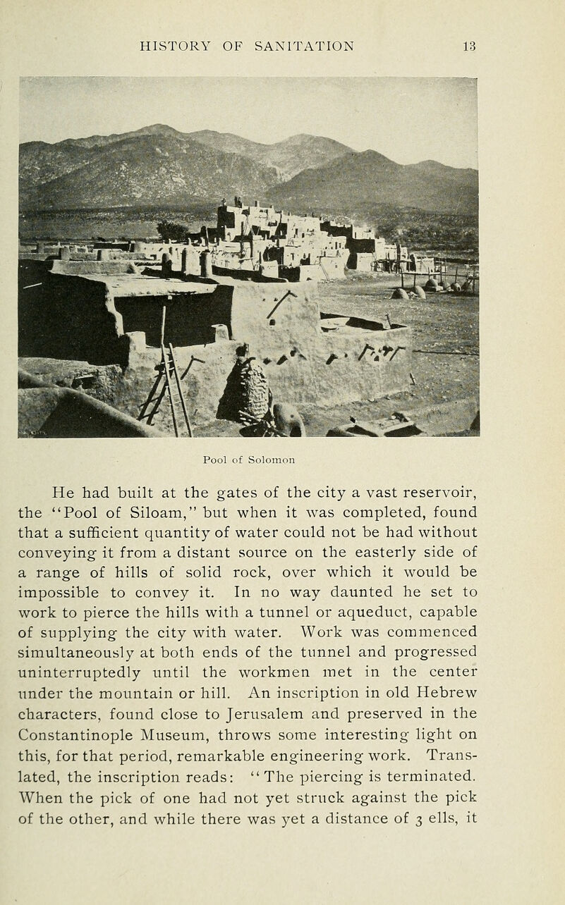 Pool of Solomon He had built at the gates of the city a vast reservoir, the Pool of Siloam, but when it was completed, found that a sufficient quantity of water could not be had without conveying it from a distant source on the easterly side of a range of hills of solid rock, over which it would be impossible to convey it. In no way daunted he set to work to pierce the hills with a tunnel or aqueduct, capable of supplying the city with water. Work was commenced simultaneously at both ends of the tunnel and progressed uninterruptedly until the workmen met in the center under the mountain or hill. An inscription in old Hebrew characters, found close to Jerusalem and preserved in the Constantinople Museum, throws some interesting light on this, for that period, remarkable engineering work. Trans- lated, the inscription reads: The piercing is terminated. When the pick of one had not yet struck against the pick of the other, and while there was yet a distance of 3 ells, it