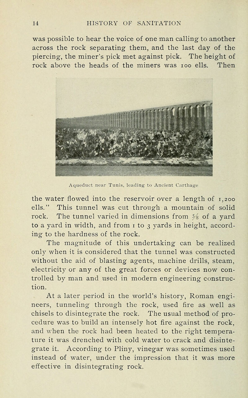 was possible to hear the voice of one man calling to another across the rock separating them, and the last day of the piercing, the miner's pick met against pick. The height of rock above the heads of the miners was loo ells. Then Aqueduct neur Tunis, leading to Ancient Carthage the water flowed into the reservoir over a length of 1,200 ells. This tunnel was cut through a mountain of solid rock. The tunnel varied in dimensions from ^'s of a yard to a yard in width, and from i to 3 yards in height, accord- ing to the hardness of the rock. The magnitude of this undertaking can be realized only when it is considered that the tunnel was constructed without the aid of blasting agents, machine drills, steam, electricity or any of the great forces or devices now con- trolled by man and used in modern engineering construc- tion. At a later period in the world's history, Roman engi- neers, tunneling through the rock, used fire as well as chisels to disintegrate the rock. The usual method of pro- cedure was to build an intensely hot fire against the rock, and when the rock had been heated to the right tempera- ture it was drenched with cold water to crack and disinte- grate it. According to Pliny, vinegar was sometimes used instead of water, under the impression that it was more effective in disintegrating rock.