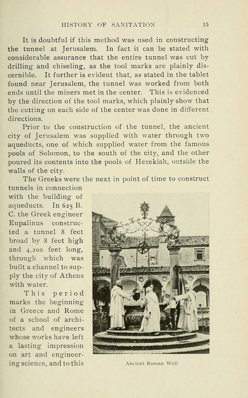 It is doubtful if this method was used in constructing the tunnel at Jerusalem. In fact it can be stated with considerable assurance that the entire tunnel was cut by- drilling and chiseling, as the tool marks are plainly dis- cernible. It further is evident that, as stated in the tablet found near Jerusalem, the tunnel was worked from both ends until the miners met in the center. This is evidenced by the direction of the tool marks, which plainly show that the cutting on each side of the center was done in different directions. Prior to the construction of the tunnel, the ancient city of Jerusalem was supplied with water through two aqueducts, one of which supplied water from the famous pools of Solomon, to the south of the city, and the other poured its contents into the pools of Hezekiah, outside the walls of the city. The Greeks were the next in point of time to construct tunnels in connection with the building of aqueducts. In 625 B. C. the Greek engineer Eupalinus construc- ted a tunnel 8 feet broad by 8 feet high and 4,200 feet long, through which was built a channel to sup- ply the city of Athens with water. This period marks the beginning in Greece and Rome of a school of archi- tects and engineers whose works have left a lasting impression on art and engineer- ing science, and to this Ancient Roman Well