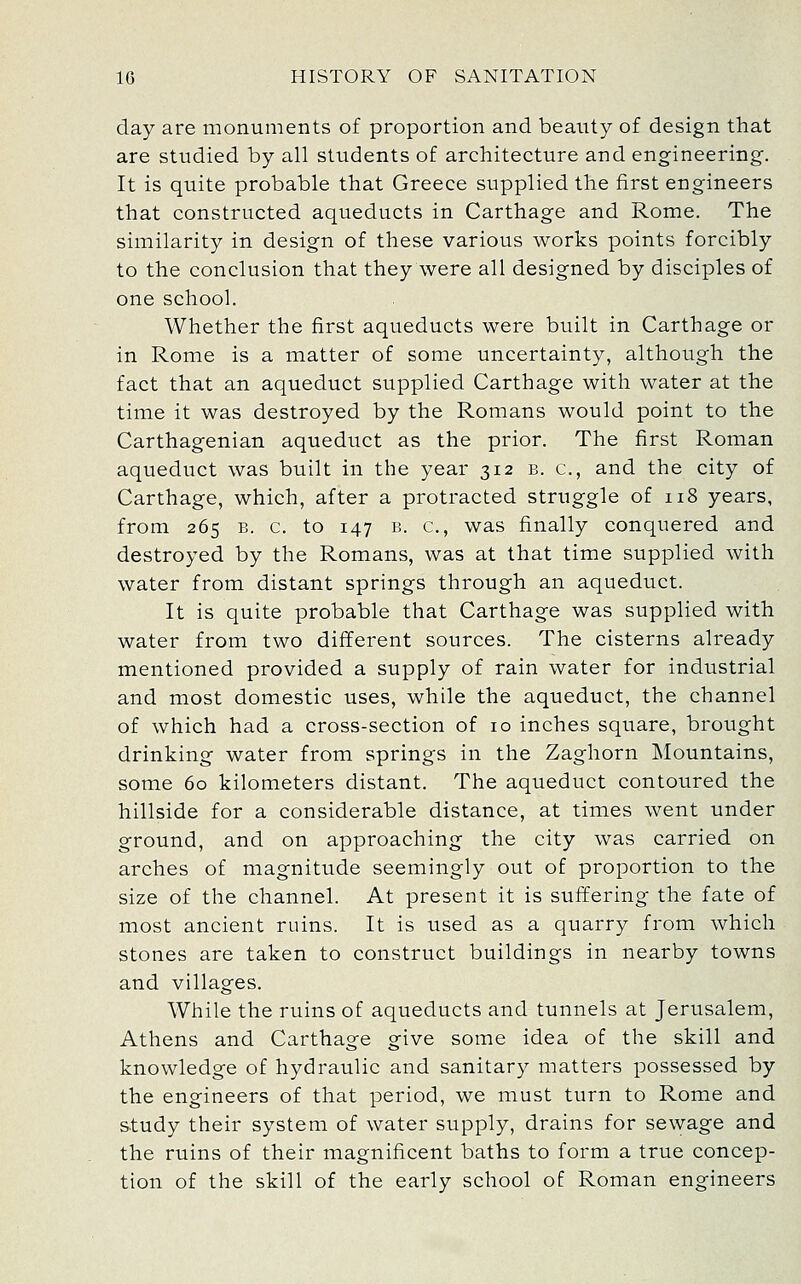 day are monuments of proportion and beauty of design that are studied by all students of architecture and engineering. It is quite probable that Greece supplied the first engineers that constructed aqueducts in Carthage and Rome. The similarity in design of these various works points forcibly to the conclusion that they were all designed by disciples of one school. Whether the first aqueducts were built in Carthage or in Rome is a matter of some uncertainty, although the fact that an aqueduct supplied Carthage with water at the time it was destroyed by the Romans would point to the Carthagenian aqueduct as the prior. The first Roman aqueduct was built in the year 312 b. c, and the city of Carthage, which, after a protracted struggle of 118 years, from 265 B. c. to 147 B. c, was finally conquered and destroyed by the Romans, was at that time supplied with water from distant springs through an aqueduct. It is quite probable that Carthage was supplied with water from two different sources. The cisterns already mentioned provided a supply of rain water for industrial and most domestic uses, while the aqueduct, the channel of which had a cross-section of 10 inches square, brought drinking water from springs in the Zaghorn Mountains, some 60 kilometers distant. The aqueduct contoured the hillside for a considerable distance, at times went under ground, and on approaching the city was carried on arches of magnitude seemingly out of proportion to the size of the channel. At present it is suffering the fate of most ancient ruins. It is used as a quarry from which stones are taken to construct buildings in nearby towns and villages. While the ruins of aqueducts and tunnels at Jerusalem, Athens and Carthage give some idea of the skill and knowledge of hydraulic and sanitary matters possessed by the engineers of that period, we must turn to Rome and s-tudy their system of water supply, drains for sewage and the ruins of their magnificent baths to form a true concep- tion of the skill of the early school of Roman engineers